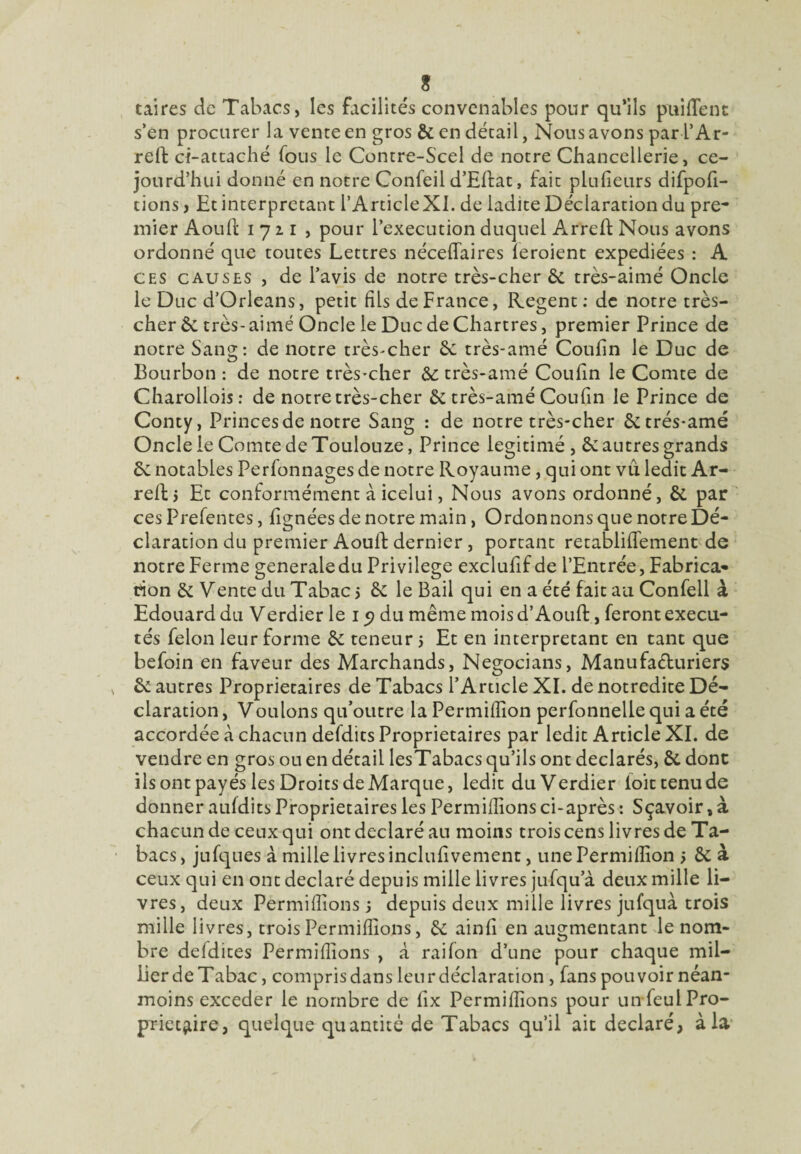 ? taires de Tabacs, les facilités convenables pour qu’ils pubiens s’en procurer la vente en gros 6c en détail, Nous avons par l’Ar- reffc ci-attaché fous le Contre-Scel de notre Chancellerie, ce- jourd’hui donné en notre Confeil d’Ellat, fait plulieurs difpofi- tions , Et interprétant l’ArticleXI. de ladite Déclaration du pre¬ mier Aoull 1721, pour l’execution duquel Arreft Nous avons ordonné que toutes Lettres néceffaires feraient expédiées : A ces causes , de l’avis de notre très-cher 6c très-aimé Oncle le Duc d’Orléans, petit fils de France, Regent: de notre très- cher 6c très-aimé Oncle le Duc de Chartres, premier Prince de notre Sang: de notre très-cher 6c très-amé Coufin le Duc de Bourbon : de notre très-cher très-amé Coufin le Comte de Charollois: de notre très-cher & très-amé Coufin le Prince de Conty, Princes de notre Sang : de notre très-cher 6ctrés-amé Oncle le Comte de Toulouze, Prince légitimé , 6c autres grands 6c notables Perfonnages de notre Royaume , qui ont vu ledit Ar- reftj Et conformément à icelui, Nous avons ordonné, 6c par ces Prefentes, lignées de notre main, Ordonnons que notre Dé- claration du premier Aouft dernier, portant retablififement de notre Ferme generale du Privilège exclufif de l’Entrée, Fabrica* tton 6c Vente du Tabac 5 6c le Bail qui en a été fait au Confell à Edouard du Verdier le 15? du même mois d’Aouft, feront exécu¬ tés félon leur forme 6c teneur 5 Et en interprétant en tant que befoin en faveur des Marchands, Negocians, Manufacturiers s 6c autres Proprietaires de Tabacs l’Article XI. de notredite Dé¬ claration , Voulons qu’outre la Permilfion perfonnelle qui a été accordée à chacun defdits Proprietaires par ledit Article XI. de vendre en gros ou en détail lesTabacs qu’ils ont déclarés, 6c donc ils ont payés les Droits de Marque, ledit du Verdier foittenude donner aufdits Proprietaires les Permillions ci-après : Sçavoir, à chacun de ceux qui ont déclaré au moins trois cens livres de Ta¬ bacs , jufques à mille livres inclufi vement, une Permifiîon > 6c à ceux qui en ont déclaré depuis mille livres jufqu’à deux mille li¬ vres, deux Permillions 5 depuis deux mille livres jufquà trois mille livres, trois Permillions, 6c ainfi en augmentant le nom¬ bre defdites Permillions , à raifon d’une pour chaque mil- Eer de Tabac, compris dans leur déclaration, fans pouvoir néan¬ moins exceder le nombre de fix Permillions pour un feul Pro¬ prietaire, quelque quantité de Tabacs qu’il ait déclaré, à la