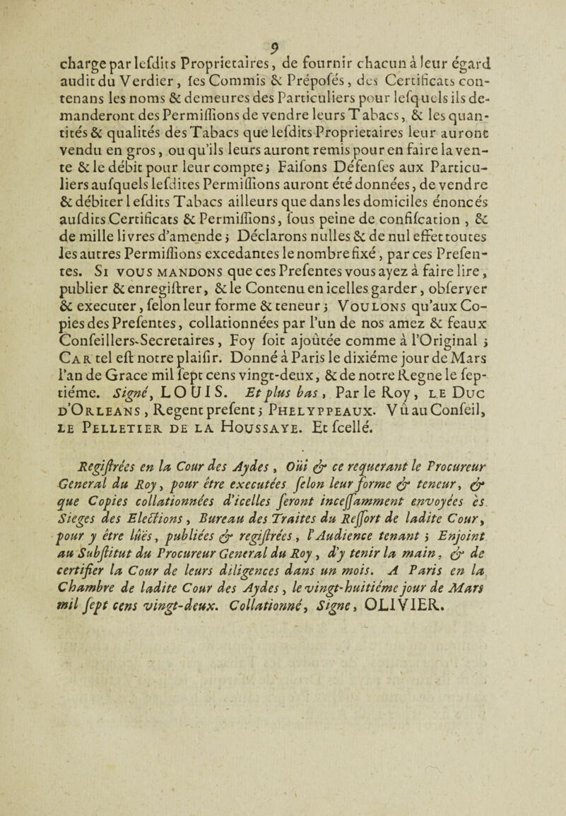 charge par lefdits Proprietaires, de fournir chacun à leur égard audit du Verdier, les Commis 6e Prépofés, des Certificats cou- tenans les noms 6e demeures des Particuliers pour lesquels ils de¬ manderont des Permiffions de vendre leurs Tabacs, &: les quan¬ tités & qualités des Tabacs que lefdits Proprietaires leur aurone vendu en gros, ou qu’ils leurs auront remis pour en faire la ven¬ te 6e le débit pour leur compte5 Faifons Défenfes aux Particu¬ liers aufquels iefdites Permiffions auront été données, de vendre & débiter lefdits Tabacs ailleurs que dans les domiciles énoncés aufdits Certificats 6e Permiffions, fous peine de confifcation , 6c de mille livres d’amende 5 Déclarons nulles 6c de nul effet toutes les autres Permiffions excedantes le nombre fixé, par ces Prefen- tes. Si vous mandons que ces Prefentes vous ayez à faire lire, publier 6cenregiftrer, 6c le Contenu en icelles garder, obferyer 6c executer, félon leur forme 6c teneur 5 Voulons qu’aux Co¬ pies des Prefentes, collationnées par l’un de nos amez 6c féaux Confeillers^Secretaires , Foy foit ajoûtée comme à l’Original 5 Ca r tel eft notre plaifi r. Donné à Paris le dixiéme jour de Mars l’an de Grâce mil fept cens vingt-deux, 6c de notre Régné le fep- tiéme. Signe, LOCJIS. Et plus bas , Par le Roy, l e Duc d’Orléans , Regentprefent > Phelyppeaux. VûauConfeil, le Pelletier de la Houssaye. Etfcellé. Regiflrêes en la Cour des Aydes , Oui & ce requérant le Procureur General du Roy, pour être exécutées félon leur forme & teneur, & que Copies collationnées d'icelles feront inceffamment envoyées es Siégé s des Elections , Bureau des Traites du Reffort de ladite Cour, pour y être lues, publiées & regifirées , l'Audience tenant 5 Enjoint au Subfiitut du Procureur General du Roy , d'y tenir la main. & de certifier la Cour de leurs diligences dans un mois. A Paris en la Chambre de ladite Cour des Aydes, le vingt-huitième jour de Mars mil fept cens vingt-deux. Collationné, Signe, OLIVIER.
