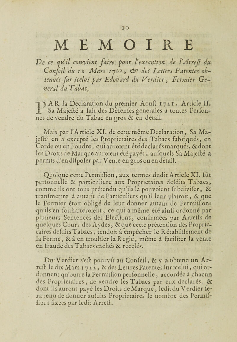 IO MEMOIRE De ce qu il convient faire four l'execution de lArrefl du Confeil du i o Aiars 2722, & des Lettres Patentes ob¬ tenues fur icelui far Edoiiard du Verdier > Fermier Ge¬ neral du Tabac, PA R la Déclaration du premier Aoufl 1711 , Article IL Sa Majefté a fait des Défenfes generales à toutes Pcrfon- nes de vendre du Tabac en o-ros 6e en détail. O Mais par l’Article XI. de cette même Déclaration, Sa Ma- jeflé en a excepté les Proprietaires des Tabacs fabriqués, en Corde ou en Poudre, qui auroient été déclarés marqués, 6e donc les Droitsde Marque auroient été payés > aufquels SaMajefté a permis d’en difpofer par Vente en gros ou en détail. Quoique cette Permifïïon, aux termes dudit Article XI. fût perlonnelle 6e particulière aux Proprietaires defdits Tabacs% comme ils ont tous prétendu qu’ils la pouvoient fubdivifer, 6e tranfmettre à autant de Particuliers qu’il leur plairait, 6e que le Fermier étoit obligé de leur donner autant de Permiffions qu’ils en fouhaiteroient, ce qui a meme été ainfî ordonné par plulieurs Semences des Elections, confirmées par Arrelts de quelques Cours des Aydes, 6e que cette prétention des Proprie¬ taires defdits Tabacs, tendoit à empêcher le Rétablifiement de la ferme, 6e à en troubler laRegie, même à faciliter la vente en fraude des Tabacs cachés 6c recelés. Du Verdier s’efk pourvu au Confeil, 6e y a obtenu un Ar- reft le dix Mars 1 712 , 6e des Lettres Patentes fur icelui, qui or¬ donnent qu’outre la Permifîion perfonnelle , accordée à chacun des Proprietaires, de vendre les Tabacs par eux déclarés, 6e dont ils auront payé les Droits de Marque, ledit du Verdier fe¬ ra tenu de donner aufdits Proprietaires le nombre des Permif- üoi.s fixées par ledit Arrdl.