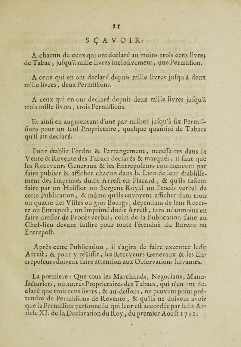 S Ç A V O I R : A chacun de ceux qui ont déclaré au moins trois cens livres de Tabac, jufqu’à mille livres inciufivement, une Permilïion. A ceux qui en ont déclaré depuis mille livres jufqu’à deux mille livres, deux Permifîions. A ceux qui en ont déclaré depuis deux mille livres jufqu’à trois mille livres, trois Permifîions. Et ainfi en augmentant d’une par millier jufqu’à fix Permif- fions pour un feul Proprietaire, quelque quantité de Tabacs qu’il ait déclaré. Pour établir l’ordre 6c l’arrangement, necefTaires dans la Vente 6c Revente des Tabacs déclarés 6c marqués, il faut que les Receveurs Generaux 6c les Entrepofeurs commencent par faire publier 6c afficher chacun dans le Lieu de leur établiffe- ment des Imprimés dudit Arreft en Placard , ôc qu’ils falfenc faire par un Huiffier ou Sergent Royal un Procès verbal de cette Publication , 6c meme qu’ils envoyent afficher dans trois ou quatre des Villes ou gros Bourgs, dépendans de leur Recet¬ te ou Entrepoft, un Imprimé dudit Arreft, fans néanmoins en faire drefter de Procès verbal, celui de la Publication faite au Chef-lieu devant fuffire pour toute l’étendue du Bureau ou Entrepoft. Après cette Publication , il s’agira de faire executer ledit Arreft j 6c pour y réüiffir, les Receveurs Generaux 6c les En¬ trepofeurs doivent faire attention aux Obfervations luivantes. La première : Que tous les Marchands, Negocians, Manu¬ facturiers, ou autres Proprietaires des Tabacs, qui n’en ont dé¬ claré que trois cens livres , 6c au-deftous, ne peuvent point pré¬ tendre de Permiffions de Revente , 6c qu’ils ne doivent avoir que la Permiffion perfonnelle qui leur eft accordée par ledit Ar¬ ticle XI. de la Déclaration du Roy, du premier Aouft 1711. 1
