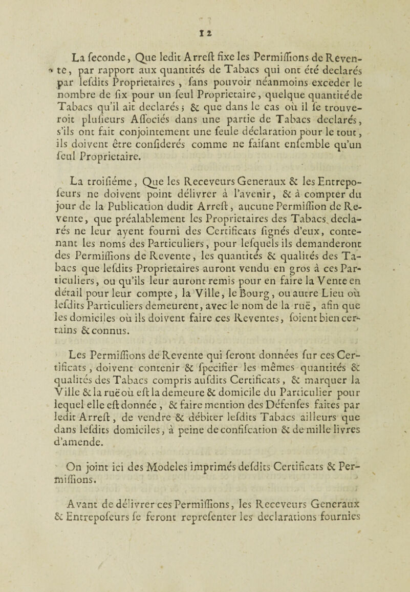 La fécondé, Que ledit Arreft fixe les Permifiions de Reven- * te, par rapport aux quantités de Tabacs qui ont été déclarés par lefdics Proprietaires , fans pouvoir néanmoins exceder le nombre de fix pour un feul Proprietaire, quelque quantitéde Tabacs qu’il ait déclarés j & que dans le cas où il fe trouve- roit plufieurs Affociés dans une partie de Tabacs déclarés, s’ils ont fait conjointement une feule déclaration pour le tout, ils doivent être confiderés comme ne faifant enfemble qu’un feul Proprietaire. La troifiéme, Que les Receveurs Generaux & lesEntrepo- feurs ne doivent point délivrer à l’avenir, & à compter du jour de la Publication dudit Arreft, aucune Permifiion de Re¬ vente, que préalablement les Proprietaires des Tabacs, décla¬ rés ne leur ayent fourni des Certificats fignés d’eux, conte¬ nant les noms des Particuliers, pour lefquels ils demanderont des Permifiions de Revente, les quantités êc qualités des Ta¬ bacs que lefdits Proprietaires auront vendu en gros à ces Par¬ ticuliers, ou qu’ils leur auront remis pour en faire la Vente en détail pour leur compte, la Ville, le Bourg, ou autre Lieu où lefdits Particuliers demeurent, avec le nom de la rue , afin que les domiciles où ils doivent faire ces Reventes, foient bien cer¬ tains êc connus. Les Permifiions de Revente qui feront données fur ces Cer¬ tificats , doivent contenir fpecifier les mêmes quantités & qualités des Tabacs compris aufdits Certificats, êc marquer la Ville êclaruèoù effla demeure & domicile du Particulier pour lequel elle eft donnée , & faire mention des Défenfes faites par ledit Arreft, de vendre & débiter lefdits Tabacs ailleurs que dans lefdits domiciles, à peine de confifcation & de mille livres d’amende. On joint ici des Modèles imprimés defdits Certificats 6c Per¬ mifiions. Avant de délivrer ces Permifiions, les Receveurs Generaux & Entrepofeurs fe feront reprefenter les' déclarations fournies
