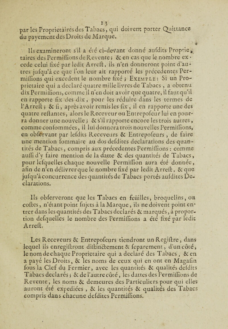 parles Proprietaires des Tabacs, qui doivent porter Quittance du payement des Droits de Marque. « Ils examineront s'il a été ci-devant donné aufdits Proprie taires des Permiffions de Revente j 8c en cas que le nombre ex • cede celui fixé par ledit Arreft, ils n’en donneront point d’au* très jufqu’à ce que bon leur ait rapporté les précédentes Ter¬ minions qui excédent le nombre fixé j Exemple: Si un Pro¬ prietaire qui a déclaré quatre mille livres de Tabacs , a obtenu dix Permiffions, comme il n’en doit avoir que quatre, il faut qu’il en rapporte fix des dix , pour les réduire dans les termes de l’Arred > ôc fi, après avoir remis les fix , il en rapporte une des quatre reffantes, alors le P^eceveur ou Entrepofeur lui en pour^ ra donner une nouvelle j 8c s’il rapporte encore les trois autres, comme consommées, il lui donnera trois nouvelles Permiffions, en obfervant par lefdiis Receveurs 8c Entrepofeurs , de faire une mention lommaire au dos defdites déclarations des quan-’ tités de Tabacs, compris aux précédentes Permiffions : comme aufli d’y faire mention de la datte 8c des quantités de Tabacs, pGur lefquelles chaque nouvelle Permifiion aura été donnée, afin de n’en déiivrerque le nombre fixé par ledit Arred, 8c que jufqu a concurrence des quantités de Tabacs portés aufdites Dé¬ clarations. Ils obferveront que les Tabacs en feiiilles, broquelins, on codes, n’étant point fujets à la Marque, ils ne doivent point en¬ trer dans les quantités des Tabacs déclarés 8c marqués, à propor¬ tion defquelles le nombre des Permiffions a été fixé par ledit Arred. Les Receveurs 8c Entrepofeurs tiendront unRegidre, dans lequel ils enregidront didin&ement & feparement, d’un côté, le nom de chaque Proprietaire qui a déclaré des Tabacs, & en a payé les Droits, 8c les noms de ceux qui en ont en Magafin fous la Clef du Fermier, avec les quantités 8c qualités defdits Tabacs déclarés i 8c de l’autre côté, les dattes des Permiffions de Revente, les noms 8c demeures des Particuliers pour qui elles auront été expédiées , 8c les quantités 8c qualités des Tabacs compris dans chacune defdites Permiffions.