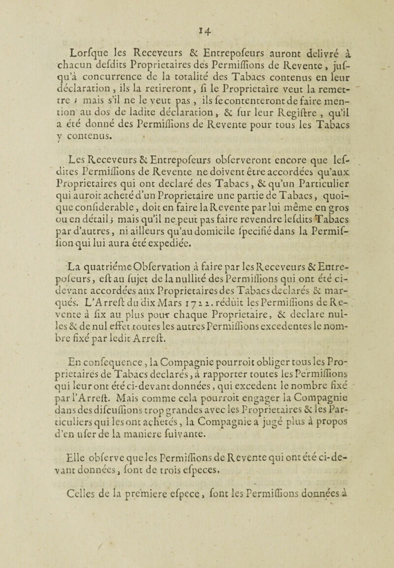 Lorfque les Receveurs 2c Entrepofeurs auront délivré à chacun defdits Proprietaires des Permiilions de Revente, juf- qua concurrence de la totalité des Tabacs contenus en leur déclaration , ils la retireront, fi le Proprietaire veut la remet¬ tre ; mais s'il ne le veut pas , ils fe contenteront de faire men¬ tion au dos de ladite déclaration, Se fur leur Regiftre , qu’il a été donné des Permiilions de Revente pour tous les Tabacs v contenus. j Les Receveurs Se Entrepofeurs obferveront encore que lef- dites Permiilions de Revente ne doivent être accordées qu’aux Proprietaires qui ont déclaré des Tabacs, Se qu’un Particulier qui auroit acheté d’un Proprietaire une partie de Tabacs, quoi¬ que confiderable, doit en faire la Revente par lui même en gros ou en décail 5 mais qu’il ne peut pas faire revendre lefdits Tabacs par d’autres, ni ailleurs qu’au domicile fpecifiédans la Permif- lion qui lui aura été expediée. La quatrièmeObfervation à faire par lesReceveurs 2cEntre- poieurs, eftau fujet de la nullité des Permiilions qui ont été ci- devant accordées aux Proprietaires des Tabacs déclarés 2c mar¬ qués. L’Arrefc du dix Mars 172 2. réduit les Permiilions de Re¬ vente à Ex au plus pour chaque Proprietaire, Se déclaré mil¬ les S: de nul effet toutes les autres Permiilions excedentes le nom¬ bre fixé par ledit Arreff En confequence, la Compagnie pourroic obliger tons les Pro¬ prietaires de Tabacs déclarés, à rapporter toutes les Permiilions qui leur ont été ci-devant données, qui excédent le nombre fixé par l’Arrell. Mais comme cela pourroit engager la Compagnie dans des difcuflions trop grandes avec les Proprietaires S: les Par- ticuliers qui les ont achetés, la Compagnie a jugé plus à propos d’en ufer de la maniéré fuivante. Elle obferve que les Permiilions de Revente qui ont été ci-de¬ vant données, font de trois efpeces. Celles de la première efpece, font les Permiilions données à