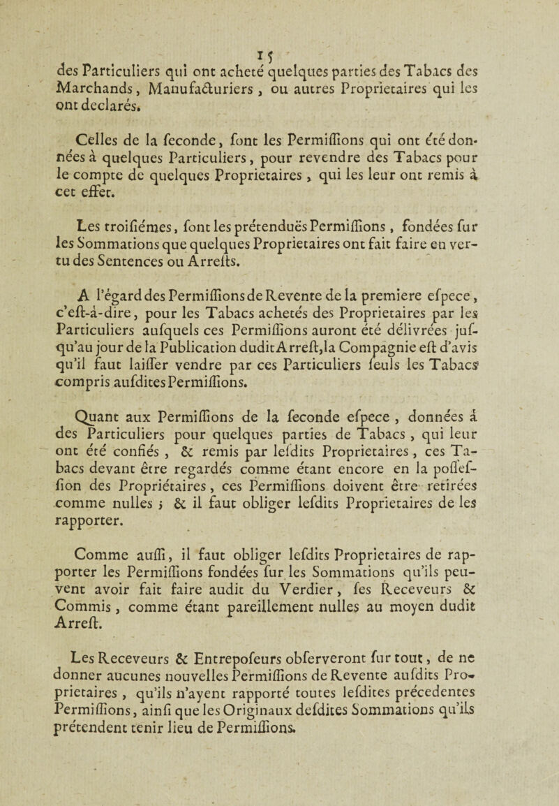 des Particuliers qui ont acheté quelques parties des Tabacs des Marchands, Manufacturiers , ou autres Proprietaires qui les ont déclarés. Celles de la fécondé, font les Permiffions qui ont été don¬ nées à quelques Particuliers, pour revendre des Tabacs pour le compte de quelques Proprietaires > qui les leur ont remis à cet effec. Les troifiémes, font les prétendues Permiffions , fondées fur les Sommations que quelques Proprietaires ont fait faire en ver¬ tu des Sentences ou Arrelts. A l’égard des Permiffions de Revente delà première efpece, c’eft-à-dire, pour les Tabacs achetés des Proprietaires par les Particuliers aufquels ces Permiffions auront été délivrées juf- qu’au jour de la Publication dudit Arreft,la Compagnie eft d’avis qu’il faut laiffer vendre par ces Particuliers leuls les Tabacs compris aufditesPermilîions. Quant aux Permiffions de la fécondé efpece , données a des Particuliers pour quelques parties de Tabacs , qui leur ont été confiés , & remis par lefdits Proprietaires, ces Ta¬ bacs devant être regardés comme étant encore en la poflef- fion des Propriétaires, ces Permiffions doivent être retirées comme milles j il faut obliger lefdits Proprietaires de les rapporter. Comme auffi, il faut obliger lefdits Proprietaires de rap¬ porter les Permiffions fondées fur les Sommations qu’ils peu¬ vent avoir fait faire audit du Verdier, fes Receveurs & Commis, comme étant pareillement nulles au moyen dudit Arreft. Les Receveurs & Entrepofeurs obferveront fur tout, de ne donner aucunes nouvelles Permiffions de Revente aufdits Pro* prietaires , qu’ils n’ayent rapporté toutes lefdites precedentes Permiffions, ainfi que les Originaux defdites Sommations qu’ils prétendent tenir lieu de Permiffions.