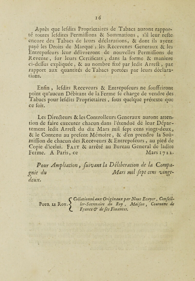 Après que lefdits Proprietaires de Tabacs auront rappor¬ té toutes lefdites Permifiions 6c Sommations , s’il leur refte encore des Tabacs de leurs déclarations, 6c dont ils ayent payé les Droits de Marque 5 les Recevenrs Generaux 6c les Entrepofeurs leur délivreront de nouvelles Permifiions de Revente , fur leurs Certificats , dans la forme 6c manière ci-deflus expliquée, 6c au nombre fixé par ledit Arreft , par rapport aux quantités de Tabacs portées par leurs déclara¬ tions. , . ■ Enfin , lefdits Receveurs 6c Entrepofeurs ne fou ffr iront point qu’aucun Débitant de la Ferme fe charge de vendre des Tabacs pour lefdits Proprietaires , fous quelque prétexte que ce foit. y » - q * v <. , % Les Directeurs 6c les Contrôleurs Generaux auront atten¬ tion de faire executer chacun dans l’étendue de leur Dépar¬ tement ledit Arreft du dix Mars mil fept cens vingt-deux, 6c le Contenu au prefent Mémoire, 6c d’en prendre la Soû- miffion de chacun des Receveurs 6c Entrepofeurs, au pied de Copie d’icelui. Fait 6c arrêté au Bureau General de ladite Ferme. A Paris, ce Mars 1712. Pour Ampliation 0 fuinjantla Deliberation cle la Compa¬ gnie du Mars mil fept cens 'vingt- deux. Pour ie Roy. Collationné aux Originaux par Nous Ecuyer , Confeil- ler-Secretaire du Roy Alaifon} Couronne de France & de fes Finances.