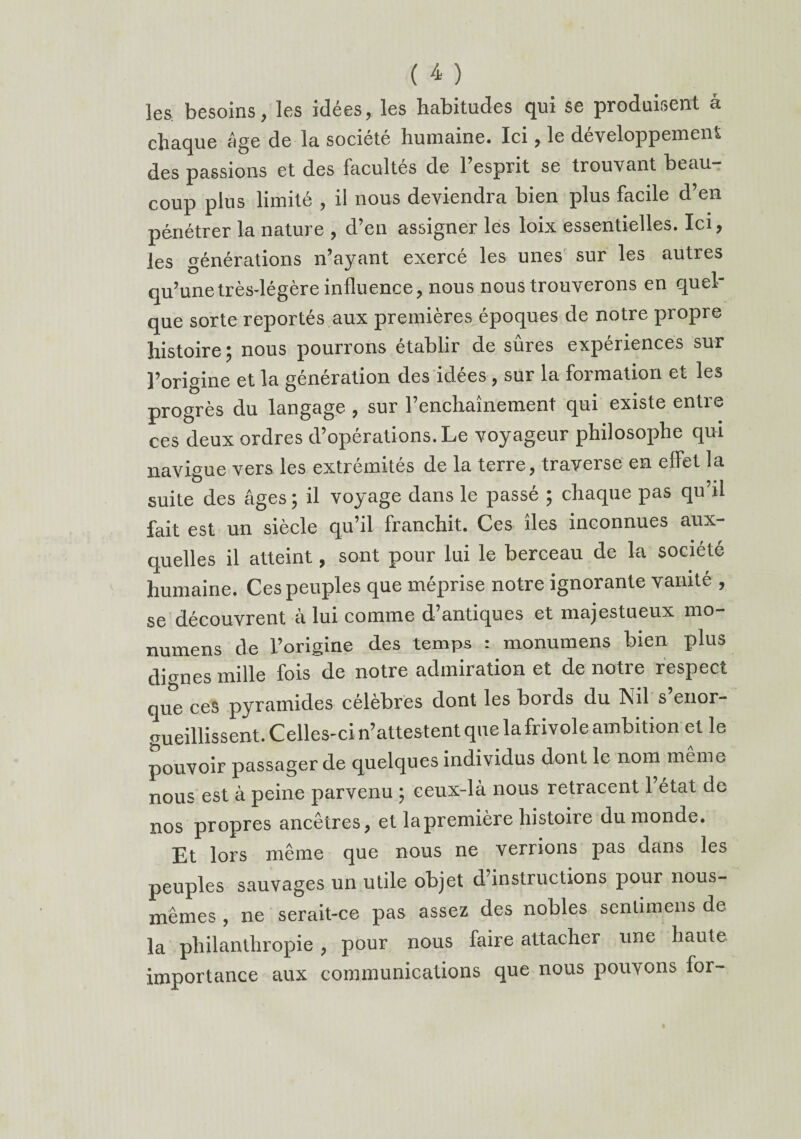 les. besoins, les idées, les habitudes qui se produisent à chaque âge de la société humaine. Ici, le développement des passions et des facultés de l’esprit se trouvant beau¬ coup plus limité , il nous deviendra bien plus facile d’en pénétrer la nature , d’en assigner les loix essentielles. Ici, les générations n’ayant exercé les unes sur les autres qu’une très-légère influence, nous nous trouverons en quel¬ que sorte reportés aux premières époques de notre propre histoire ^ nous pourrons établir de sures expériences sur l’origine et la génération des idées, sur la formation et les progrès du langage , sur l’enchaînement qui existe entre ces deux ordres d’opérations. Le voyageur philosophe qui navigue vers les extrémités de la terre, traverse en effet la suite des âges ; il voyage dans le passé ; chaque pas qu’il fait est un siècle qu’il franchit. Ces îles inconnues aux¬ quelles il atteint, sont pour lui le berceau de la société humaine. Ces peuples que méprise notre ignorante vanité , se découvrent à lui comme d’antiques et majestueux mo- numens de l’origine des temps : monumens bien plus dignes mille fois de notre admiration et de notre respect que ces pyramides célèbres dont les bords du Nil s’enor¬ gueillissent. Celles-ci n’attestent que la frivole ambition et le pouvoir passager de quelques individus dont le nom même nous est à peine parvenu ; ceux-là nous retracent l’état de nos propres ancêtres, et la première histoiie du monde. Et lors même que nous ne verrions pas dans les peuples sauvages un utile objet d’instructions pour nous- mêmes , ne serait-ce pas assez des nobles senlimens de la philanthropie, pour nous faire attacher une haute importance aux communications que nous pouvons for-