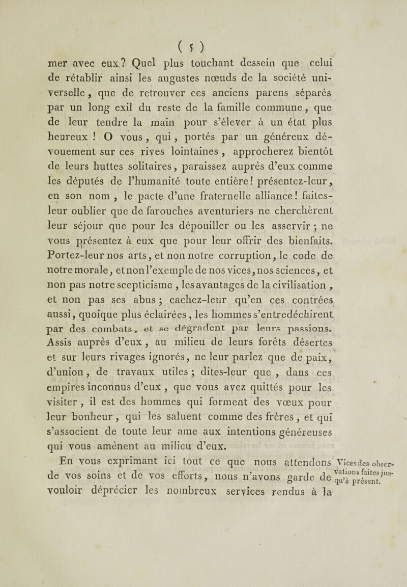 mer avec eux? Quel plus touchant dessein que celui de rétablir ainsi les augustes nœuds de la société uni¬ verselle , que de retrouver ces anciens parens séparés par un long exil du reste de la famille commune, que de leur tendre la main pour s’élever à un état plus heureux ! O vous , qui, portés par un généreux dé¬ vouement sur ces rives lointaines , approcherez bientôt de leurs huttes solitaires , paraissez auprès d’eux comme les députés de l’humanité toute entière! présentez-leur, en son nom , le pacte d’une fraternelle alliance! faites- leur oublier que de farouches aventuriers ne cherchèrent leur séjour que pour les dépouiller ou les asservir ; ne vous présentez à eux que pour leur offrir des bienfaits. Portez-leur nos arts, et non notre corruption, le code de notre morale, et non l’exemple de nos vices, nos sciences, et non pas notre scepticisme , les avantages de la civilisation , et non pas ses abus \ cachez-leur qu’en ces contrées aussi, quoique plus éclairées , les hommes s’entredéchirent par des combats, et se dégradent par leurs passions. Assis auprès d’eux , au milieu de leurs forêts désertes et sur leurs rivages ignorés, ne leur parlez que de paix, d’union, de travaux utiles ; dites-leur que , dans ces empires inconnus d’eux , que vous avez quittés pour les visiter , il est des hommes qui forment des vœux pour leur bonheur , qui les saluent comme des frères , et qui s’associent de toute leur ame aux intentions généreuses qui vous amènent au milieu d’eux. En vous exprimant ici tout ce que nous attendons de vos soins et de vos efforts, nous n’avons sarde de vouloir déprécier les nombreux services rendus à la % \ Vices des obser¬ vations faites jus¬ qu’à présent.