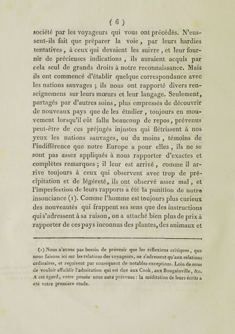 société par les voyageurs qui vous ont précédés. N’eus¬ sent-ils fait que préparer la voie, par leurs hardies tentatives , à ceux qui devaient les suivre , et leur four¬ nir de précieuses indications , ils auraient acquis par cela seul de grands droits à notre reconnaissance. Mais ils ont commencé d’établir quelque correspondance avec les nations sauvages ; ils nous ont rapporté divers ren- seignemens sur leurs mœurs et leur langage. Seulement, partagés par d’autres soins, plus empressés de découvrir de nouveaux pays que de les étudier , toujours en mou¬ vement lorsqu’il eût fallu beaucoup de repos, prévenus peut-être de ces préjugés injustes qui flétrissent à nos yeux les nations sauvages, ou du moins , témoins de l’indifférence que notre Europe a pour elles , ils ne se sont pas assez appliqués à nous rapporter d’exactes et complètes remarques ; il leur est arrivé , comme il ar¬ rive toujours à ceux qui observent avec trop de pré¬ cipitation et de légéreté, ils ont observé assez mal , et l’imperfection de leurs rapports a été la punition de notra insouciance (i). Comme l’homme est toujours plus curieux des nouveautés qui frappent ses sens que des instructions qui s’adressent à sa raison, on a attaché bien plus de prix à rapporter de ces pa}rs inconnus des plantes, des animaux et (î)Nous n’ayons pas besoin de prévenir que les réflexions critiques, que nous faisons ici sur les relations des voyageurs, ne s’adressent qu’aux relations ordinaires, et reçoivent par conséquent de notables exceptions. Loin de nous de vouloir affaiblir l’admiration qui est due aux Cook, aux Bougainville, &c. A cet égard, votre pensée nous aura prévenus : la méditation de leurs écrits a été yotre première étude.