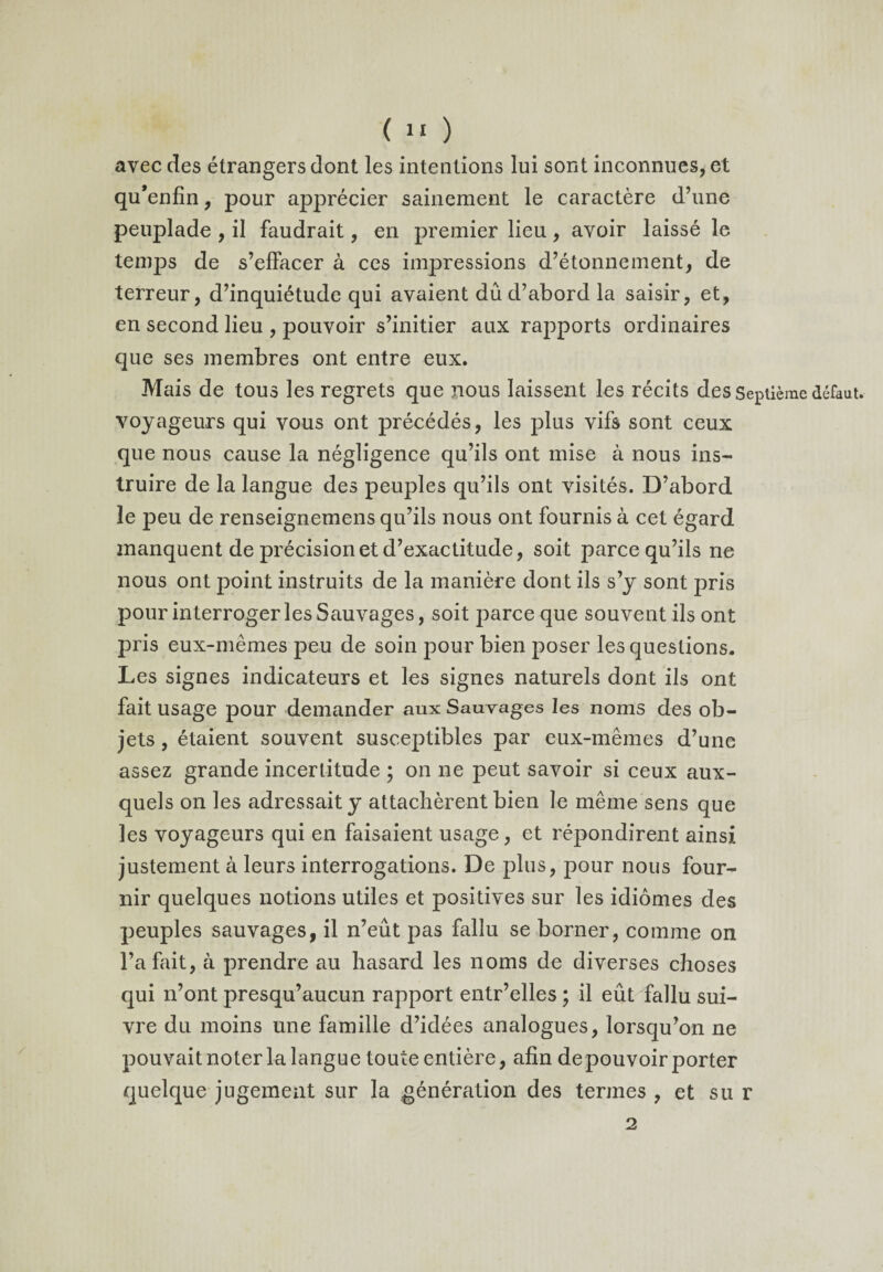 avec des étrangers dont les intentions lui sont inconnues, et qu’enfin, pour apprécier sainement le caractère d’une peuplade , il faudrait, en premier lieu , avoir laissé le temps de s’effacer à ces impressions d’étonnement, de terreur, d’inquiétude qui avaient dû d’abord la saisir, et, en second lieu , pouvoir s’initier aux rapports ordinaires que ses membres ont entre eux. Mais de tous les regrets que nous laissent les récits des Septième défaut, voyageurs qui vous ont précédés, les plus vifs sont ceux que nous cause la négligence qu’ils ont mise à nous ins¬ truire de la langue des peuples qu’ils ont visités. D’abord le peu de renseignemens qu’ils nous ont fournis à cet égard manquent de précision et d’exactitude, soit parce qu’ils ne nous ont point instruits de la manière dont ils s’y sont pris pour interroger les Sauvages, soit parce que souvent ils ont pris eux-mêmes peu de soin pour bien poser les questions. Les signes indicateurs et les signes naturels dont ils ont fait usage pour demander aux Sauvages les noms des ob¬ jets , étaient souvent susceptibles par eux-mêmes d’une assez grande incertitude ; on ne peut savoir si ceux aux¬ quels on les adressait y attachèrent bien le même sens que les voyageurs qui en faisaient usage, et répondirent ainsi justement à leurs interrogations. De plus, pour nous four¬ nir quelques notions utiles et positives sur les idiomes des peuples sauvages, il n’eût pas fallu se borner, comme on l’a fait, à prendre au hasard les noms de diverses choses qui n’ont presqu’aucun rapport entr’elles ; il eût fallu sui¬ vre du moins une famille d’idées analogues, lorsqu’on ne pouvait noter la langue toute entière, afin de pouvoir porter quelque jugement sur la génération des termes , et su r 2