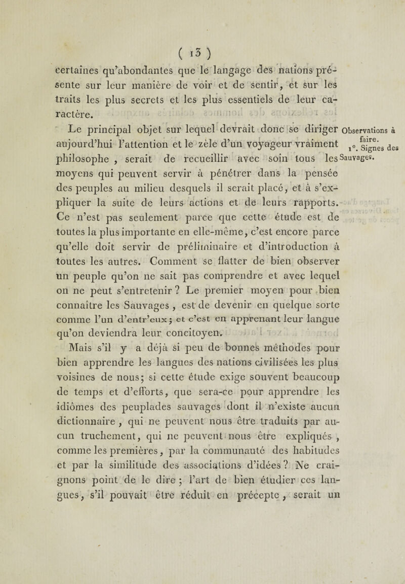 certaines qu’abondantes que le langage des nations pré- ► f 9 * f 1 ' ' ' sente sur leur manière de voir et de sentir, et sur les traits les plus secrets et les plus essentiels de leur ca- • * j t r * » ractère. * r r ’ • Le principal objet sur lequel devrait donc se diriger observations à aujourd’hui l’attention et le zèle d’un voyageur vraiment l0< g^ês des philosophe , serait de recueillir avec soin tous les Sauvages, moyens qui peuvent servir à pénétrer dans la pensée des peuples au milieu desquels il serait placé, et à s’ex¬ pliquer la suite de leurs actions et de leurs rapports. , .. «- . » . \ r-j > r • 1 r • - Ce n’est pas seulement parce que eette étude est de toutes la plus importante en elle-même, c’est encore parce qu’elle doit servir de préliminaire et d’introduction à toutes les autres. Comment se flatter de bien observer un peuple qu’on ne sait pas comprendre et avec lequel on ne peut s’entretenir? Le premier moyen pour bien connaître les Sauvages , est de devenir en quelque sorte comme l’un d’entr’eux; et c’est en apprenant leur langue qu’on deviendra leur concitoyen. î Mais s’il y a déjà si peu de bonnes méthodes pour bien apprendre les langues des nations civilisées les plus voisines de nous; si cette étude exige souvent beaucoup de temps et d’efforts, que sera-ce pour apprendre les idiomes des peuplades sauvages dont il n’existe aucun dictionnaire , qui ne peuvent nous être traduits par au¬ cun truchement, qui ne peuvent nous être expliqués , comme les premières, par la communauté des habitudes et par la similitude des associations d’idées ? Ne crai¬ gnons point de le dire ; l’art de bien étudier ces lan¬ gues, s’il pouvait être réduit en précepte, serait un