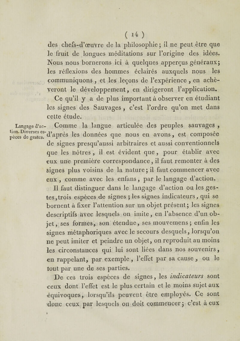 Langage d’ac¬ tion. Diverses es pèces de gestes. ( i4 ) des chefs-d’œuvre de la philosophie; il ne peut être que le fruit de longues méditations sur l’origine des idées. Nous nous bornerons ici à quelques apperçus généraux; les réflexions des hommes éclairés auxquels nous les communiquons , et les leçons de l’expérience , en achè¬ veront le développement, en dirigeront l’application. Ce qu’il y a de plus important à observer en étudiant les signes des Sauvages , c’est l’ordre qu’on met dans cette étude. Comme la langue articulée des peuples sauvages , ’ d’après les données que nous en avons, est composée de signes presqu’aussi arbitraires et aussi conventionnels que les nôtres , il est évident que , pour établir avec eux une première correspondance, il faut remonter à des signes plus voisins de la nature ; il faut commencer avec eux , comme avec les enfans, par le langage d’action. Il faut distinguer dans le langage d’action ou les ges¬ tes, trois espèces de signes ; les signes indicateurs, qui se bornent à fixer l’attention sur un objet présent; les signes descriptifs avec lesquels on imite, en l’absence d’un ob¬ jet, ses formes, son étendue, ses mouvemens ; enfin les signes métaphoriques avec le secours desquels, lorsqu’on ne peut imiter et peindre un objet, on reproduit au moins les circonstances qui lui sont liées dans nos souvenirs, en rappelant, par exemple , l’efiet par sa cause , ou le tout par une de ses parties. De ces trois espèces de signes, les indicateurs sont ceux dont l’effet est le plus certain et le moins sujet aux équivoques, lorsqu’ils peuvent être employés. Ce sont donc ceux par lesquels on doit commencer ; c’est à eux » i