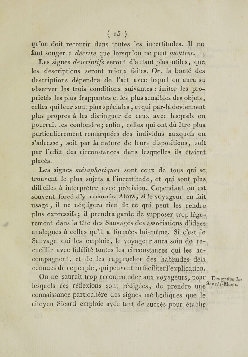 qu’on doit recourir dans toutes les incertitudes. Il ne faut songer à décrire que lorsqu’on ne peut montrer. Les signes descriptifs seront d’autant plus utiles, que les descriptions seront mieux faites. Or, la bonté des descriptions dépendra de l’art avec lequel on aura su observer les trois conditions suivantes : imiter les pro¬ priétés les plus frappantes et les plus sensibles des objets, celles qui leur sont plus spéciales , et qui par-là deviennent plus propres à les distinguer de ceux avec lesquels on pourrait les confondre; enfin, celles qui ont dû être plus particulièrement remarquées des individus auxquels on s’adresse , soit par la nature de leurs dispositions, soit par l’efFet des circonstances dans lesquelles ils étaient placés. Les signes métaphoriques sont ceux de tous qui se trouvent le plus sujets à l’incertitude, et qui sont plus difficiles à interpréter avec précision. Cependant on est souvent forcé d’y recourir. Alors, si le voyageur en fait usage , il ne négligera rien de ce qui peut les rendre plus expressifs ; il prendra garde de supposer trop légè¬ rement dans la tête des Sauvages des associations d’idées analogues à celles qu’il a formées lui-même,. Si c’est le Sauvage qui les emploie, le voyageur aura soin de re¬ cueillir avec fidélité toutes les circonstances qui les ac¬ compagnent , et de les rapprocher des habitudesr déjà connues de cepeuple, quipeuvent en faciliter l’explication. On ne saurait trop recommander aux voyageurs, pour Des gestes <j.f3 lesquels ces réflexions sont rédigées, de prendre uneSour^s''Wue,s* connaissance particulière des signes méthodiques que le citoyen Sicard emploie avec tant de succès pour établir