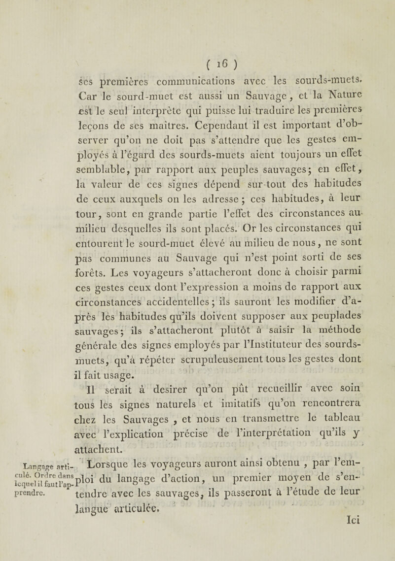 ses premières communications avec les sourds-muets. Car le sourd-muet est aussi un Sauvage, et la Nature est le seul interprète qui puisse lui traduire les premières leçons de ses maîtres. Cependant il est important d’ob¬ server qu’on ne doit pas s’attendre que les gestes em¬ ployés à l’égard des sourds-muets aient toujours un effet semblable, par rapport aux peuples sauvages; en effet, la valeur de ces signes dépend sur tout des habitudes de ceux auxquels on les adresse; ces habitudes, à leur tour, sont en grande partie l’effet des circonstances au- milieu desquelles ils sont placés. Or les circonstances qui entourent le sourd-muet élevé au milieu de nous, ne sont pas communes au Sauvage qui n’est point sorti de ses forêts. Les voyageurs s’attacheront donc à choisir parmi ces gestes ceux dont l’expression a moins de rapport aux circonstances accidentelles ; ils sauront les modifier d’a¬ près les habitudes qu’ils doivent supposer aux peuplades sauvages; ils s’attacheront plutôt à saisir la méthode générale des signes employés par l’Instituteur des sourds- muets, qu’à répéter scrupuleusement tous les gestes dont il fait usage. Il serait à desirer qu’on pût recueillir avec soin tous les signes naturels et imitatifs qu’on rencontrera chez les Sauvages , et nous en transmettre le tableau avec l’explication précise de l’interprétation qu’ils y attachent. Langage arti- Lorsque les voyageurs auront ainsi obtenu , par Fem- icqu'eHi'fautPa*18c^u langa8e d’action, un premier mojren de s’en- prendre. tendre avec les sauvages, ils passeront à l’étude de leur langue articulée. Ici