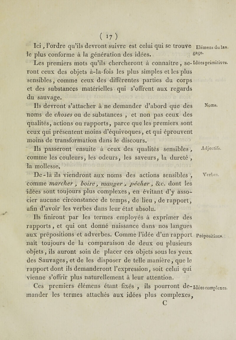 Ici, Tordre qu’ils devront suivre est celui qui se trouve Elémens dulan- le plus conforme à la génération des idées. gage* Les premiers mots qu’ils chercheront à connaître, se-Idées primitives, ront ceux des objets à-la-fois les plus simples et les plus sensibles, comme ceux des différentes parties du corps et des substances matérielles qui s’offrent aux regards du sauvage. Ils devront s’attacher à ne demander d’abord que des Nome, noms de choses ou de substances , et non pas ceux des qualités, actions ou rapports, parce que les premiers sont ceux qui présentent moins d’équivoques, et qui éprouvent moins de transformation dans le discours. Ils passeront ensuite à ceux des qualités sensibles, Adjectifs, comme les couleurs, les odeurs, les saveurs, la dureté , la mollesse. De-là ils viendront aux noms des actions sensibles , Verbe?, comme marcher , boire, manger , pêcher, &c. dont les idées sont toujours plus complexes, en évitant d’y asso¬ cier aucune circonstance de temps, de lieu , de rapport, afin d’avoir les verbes dans leur état absolu. Ils finiront par les termes employés à exprimer des rapports, et qui ont donné naissance dans nos langues aux prépositions et adverbes. Comme l’idée d’un rapport Prépositions, naît toujours de la comparaison de deux ou plusieurs objets, ils auront soin de placer ces objets sous les yeux des Sauvages, et de les disposer de telle manière, que le rapport dont ils demanderont l’expression, soit celui qui vienne s’offrir plus naturellement à leur attention. Ces premiers élémens étant fixés , ils pourront de-idées complexes, mander les termes attachés aux idées plus complexes, C