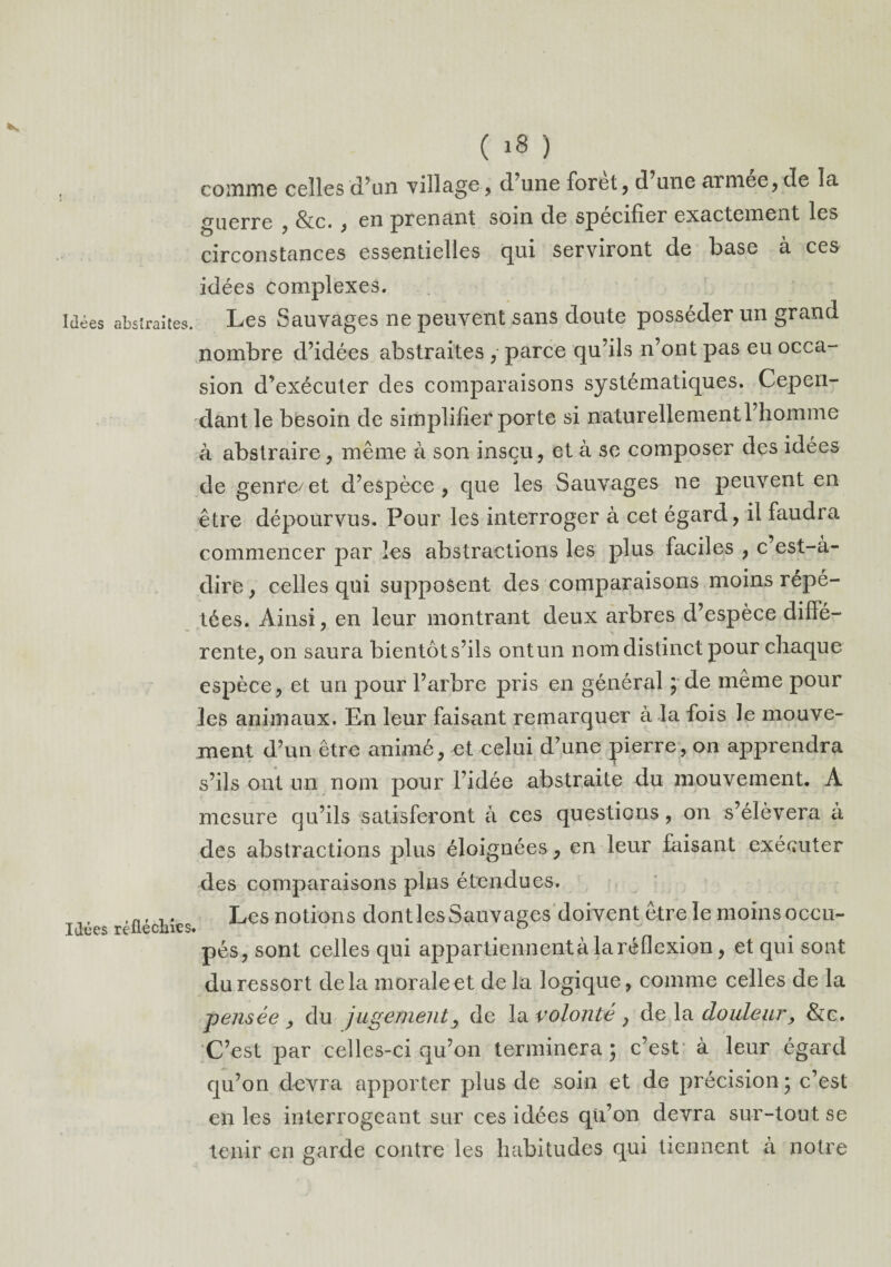 comme celles d’un village, d’une foret, (Tune armee, de la guerre , &c. , en prenant soin de spécifier exactement les circonstances essentielles qui serviront de base à ces idées complexes. Idées abstraites. Les Sauvages ne peuvent sans doute posséder un grand nombre d’idées abstraites , parce qu’ils n’ont pas eu occa¬ sion d’exécuter des comparaisons systématiques. Cepen¬ dant le besoin de simplifier porte si naturellement l’homme à abstraire, même à son insçu, et à se composer des idées de genre/et d’espèce, que les Sauvages ne peuvent en être dépourvus. Pour les interroger à cet égard, il faudra commencer par les abstractions les plus faciles , c’est-à- dire , celles qui supposent des comparaisons moins répé¬ tées. Ainsi, en leur montrant deux arbres d’espèce diffé¬ rente, on saura bientôt s’ils ontun nom distinct pour chaque espèce, et un pour l’arbre pris en général ; de même pour les animaux. En leur faisant remarquer à la fois le mouve¬ ment d’un être animé, et celui d’une pierre, on apprendra s’ils ont un nom pour l’idée abstraite du mouvement. A mesure qu’ils satisferont à ces questions, on s’élèvera à des abstractions plus éloignées, en leur faisant exécuter des comparaisons pins étendues. ,n, Les notions dontlesSauvages doivent être le moins OCCU- Idces réfléchies. # ° pés, sont celles qui appartiennent à la réflexion, et qui sont du ressort delà morale et de la logique, comme celles de la pensée , du jugement, de la volonté , de la douleur, &e. C’est par celles-ci qu’on terminera; c’est à leur égard qu’on devra apporter plus de soin et de précision; c’est en les interrogeant sur ces idées qu’on devra sur-tout se tenir en garde contre les habitudes qui tiennent à notre