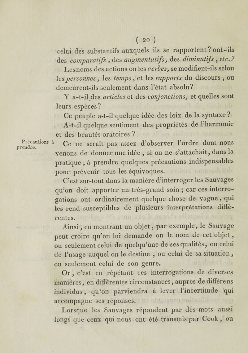 Précautions prendre. ( 20 ) celui des substantifs auxquels ils se rapportent ? ont-ils des comparatifs, des augmentatifs, des diminutifs , etc.? Les noms des actions ouïes verbes, se modifient-ils selon les personnes, les temps , et les rapports du discours , ou demeurent-ils seulement dans l’état absolu? Y a-t-il des articles et des conjonctions, et quelles sont leurs espèces? Ce peuple a-t-il quelque idée des loix de la syntaxe ? À-t-il quelque sentiment des propriétés de rharmonie et des beautés oratoires ? a Ce ne serait pas assez d’observer l’ordre dont nous venons de donner une idée , si on ne s’attachait , dans la pratique , à prendre quelques précautions indispensables pour prévenir tous les équivoques. C’est sur-tout dans la manière d’interroger les Sauvages qu’on doit apporter un très-grand soin ; car ces interro¬ gations ont ordinairement quelque chose de vague , qui les rend susceptibles de plusieurs interprétations diffé¬ rentes. Ainsi, en montrant un objet, par exemple, le Sauvage peut croire qu’on lui demande ou le nom de cet objet , ou seulement celui de quelqu’une de ses qualités, ou celui de l’usage auquel on le destine , ou celui de sa situation, ou seulement celui de son genre. Or, c’est en répétant ces interrogations de diverses manières, en différentes circonstances, auprès de différons individus, qu’on parviendra à lever l’incertitude qui accompagne ses réponses. Lorsque les Sauvages répondent par des mots aussi longs que ceux qui nous ont été transmis par Cook, ou