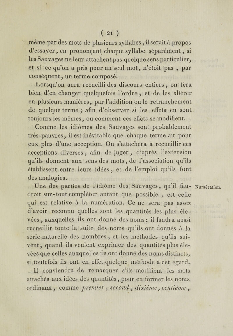 même par des mots de plusieurs syllabes , il serait à propos d’essayer, en prononçant chaque syllabe séparément, si les Sauvages ne leur attachent pas quelque sens particulier, et si ce qu’on a pris pour un seul mot, n’étoit pas , par conséquent, un terme composé. Lorsqu’on aura recueilli des discours entiers , on fera bien d’en changer quelquefois l’ordre , et de les altérer en plusieurs manières, par l’addition ouïe retranchement de quelque terme ; afin d’observer si les effets en sont toujours les mêmes, ou comment ces effets se modifient. Comme les idiomes des Sauvages sont probablement très-pauvres, il est inévitable que chaque terme ait pour eux plus d’une acception. On s’attachera à recueillir ces acceptions diverses , afin de juger, d’après l’extension qu’ils donnent aux sens des mots, de l’association qu’ils établissent entre leurs idées , et de l’emploi qu’ils font des analogies. Une des parties de l’idiome des Sauvages , qu’il fau- Numération, droit sur-tout compléter autant que possible , est celle qui est relative à la numération. Ce ne sera pas assez d’avoir reconnu quelles sont les quantités les plus éle¬ vées , auxquelles ils ont donné des noms ; il faudra aussi recueillir toute la suite des noms qu’ils ont donnés à la série naturelle des nombres , et les méthodes qu’ils sui¬ vent, quand ils veulent exprimer des quantités plus éle¬ vées que celles auxquelles ils ont donné des noms distincts, si toutefois ils ont en effet quelque méthode à cet égard. 11 conviendra de remarquer s’ils modifient les mots attachés aux idées des quantités, pour en former les noms ordinaux, comme premier, second, dixième, centième ,