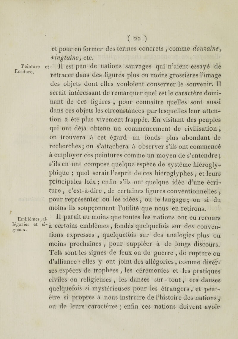 Peinture Ecriture. Emblèmes, légories et gnaux. ( 22 ) et pour en former des termes concrets, comme douzaine, vingtaine> etc. et II est peu de nations sauvages qui n’aient essayé de retracer dans des figures plus ou moins grossières l’image des objets dont elles vouloient conserver le souvenir. 11 è. # serait intéressant de remarquer quel èstle caractère domi¬ nant de ces figures , pour connaître quelles sont aussi dans ces objets les circonstances par lesquelles leur atten¬ tion a été plus vivement frappée. En visitant des peuples qui ont déjà obtenu un commencement de civilisation , on trouvera à cet égard un fonds plus abondant de recherches ; on s’attachera à observer s’ils ont commencé à employer ces peintures comme un moyen de s’entendre ; s’ils en ont composé quelque espèce de système hiérogly¬ phique ; quel serait l’esprit de ces hiéroglyphes , et leurs principales loix ; enfin s’ils ont quelque idée d’une écri¬ ture , c’est-à-dire , de certaines figures conventionnelles , pour représenter ou les idées , ou le langage ; ou si du moins ils soupçonnent l’utilité que nous en retirons, al. Il paraît au moins que toutes les nations ont eu recours s:~à certains emblèmes , fondés quelquefois sur des conven¬ tions expresses , quelquefois sur des analogies plus ou moins prochaines , pour suppléer à de longs discours. Tels sont les signes de feux ou de guerre , de rupture ou d’alliance : elles y ont joint des allégories, comme diver¬ ses espèces de trophées , les cérémonies et les pratiques civiles ou religieuses, les danses sur-tout, ces danses quelquefois si mystérieuses pour les étrangers , et peut- être si propres à nous instruire de l’histoire des nations , ou de leurs caractères ; enfin ces nations doivent avoir