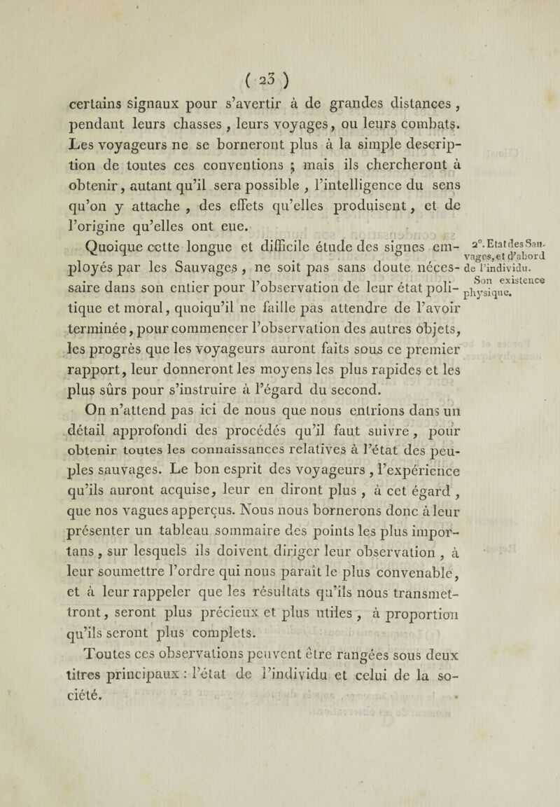 certains signaux pour s’avertir à de grandes distances , pendant leurs chasses , leurs voyages, ou leurs combats. Les voyageurs ne se borneront plus à la simple descrip¬ tion de toutes ces conventions ; mais ils chercheront à obtenir, autant qu’il sera possible , l’intelligence du sens qu’on y attache , des effets qu’elles produisent, et de l’origine qu’elles ont eue. Quoique cette longue et difficile étude des signes etn- a0. Etat des San- 1 ° % ° vages,et cr abord ployés par les Sauvages , ne soit pas sans doute néces- de l’individu, saire dans son entier pour l’observation de leur état poli- physique.1'itcuce tique et moral, quoiqu’il ne faille pas attendre de l’avoir terminée, pour commencer l’observation des autres objets, les progrès que les voyageurs auront faits sous ce premier rapport, leur donneront les moyens les plus rapides et les plus sûrs pour s’instruire à l’égard du second. On n’attend pas ici de nous que nous entrions dans un détail approfondi des procédés qu’il faut suivre, pour obtenir toutes les connaissances relatives à Pétat des peu¬ ples sauvages. Le bon esprit des voyageurs , l’expérience qu’ils auront acquise, leur en diront plus , à cet égard , que nos vagues apperçus. Nous nous bornerons donc à leur présenter un tableau sommaire des points les plus impor- tans , sur lesquels ils doivent diriger leur observation , à leur soumettre l’ordre qui nous paraît le plus convenable, et à leur rappeler que les résultats qu’ils nous transmet¬ tront , seront plus précieux et plus utiles , à proportion qu’ils seront plus complets. Toutes ces observations peuvent être rangées sous deux titres principaux: l’état de l’individu et celui de la so¬ ciété.