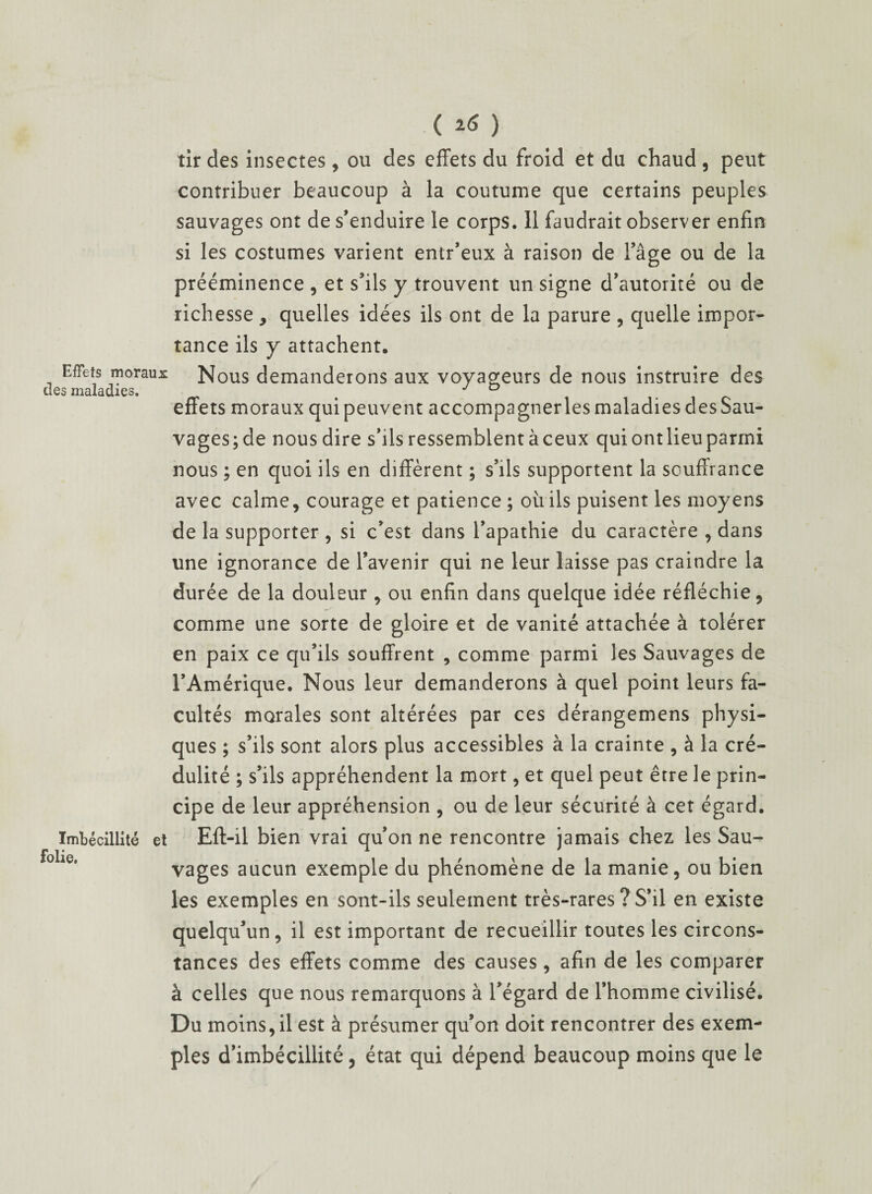 tir des insectes, ou des effets du froid et du chaud, peut contribuer beaucoup à la coutume que certains peuples sauvages ont de s’enduire le corps. 11 faudrait observer enfin si les costumes varient entr’eux à raison de l’âge ou de la prééminence , et s’ils y trouvent un signe d’autorité ou de richesse > quelles idées ils ont de la parure , quelle impor¬ tance ils y attachent. Effets moraux Nous demanderons aux voyageurs de nous instruire des des maladies. # effets moraux quipeuvent accompagnerlesmaladiesdesSau- vages;de nous dire s’ils ressemblent à ceux qui ont lieu parmi nous ; en quoi ils en diffèrent ; s’ils supportent la souffrance avec calme, courage et patience ; où ils puisent les moyens de la supporter , si c’est dans l’apathie du caractère , dans une ignorance de l’avenir qui ne leur laisse pas craindre la durée de la douleur, ou enfin dans quelque idée réfléchie, comme une sorte de gloire et de vanité attachée à tolérer en paix ce qu’ils souffrent , comme parmi les Sauvages de l’Amérique. Nous leur demanderons à quel point leurs fa¬ cultés morales sont altérées par ces dérangemens physi¬ ques ; s’ils sont alors plus accessibles à la crainte , à la cré¬ dulité ; s’ils appréhendent la mort, et quel peut être le prin¬ cipe de leur appréhension , ou de leur sécurité à cet égard. Imbécillité et Eft-il bien vrai qu’on ne rencontre jamais chez les Sau- folie' vages aucun exemple du phénomène de la manie, ou bien les exemples en sont-ils seulement très-rares ? S’il en existe quelqu’un, il est important de recueillir toutes les circons¬ tances des effets comme des causes, afin de les comparer à celles que nous remarquons à l’égard de l’homme civilisé. Du moins, il est à présumer qu’on doit rencontrer des exem¬ ples d’imbécillité, état qui dépend beaucoup moins que le
