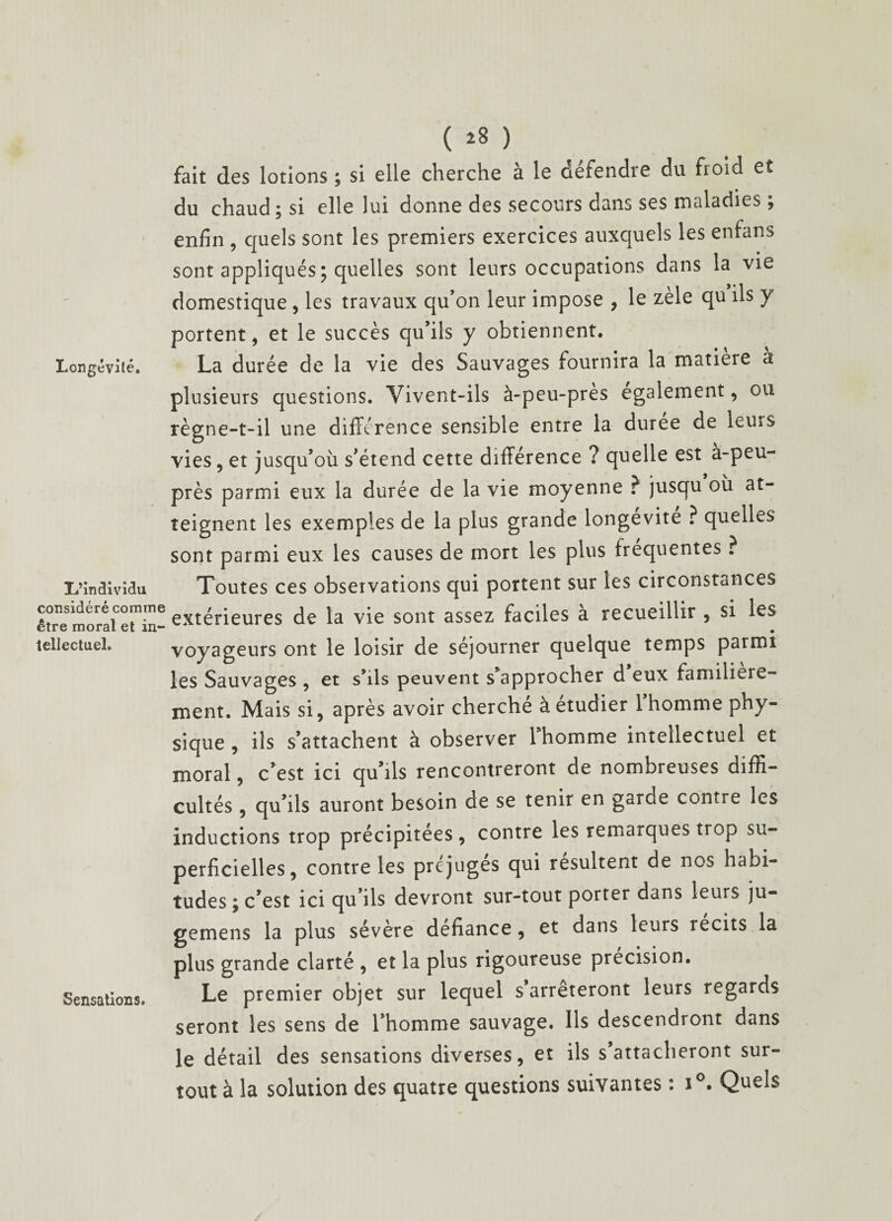 Longévité. I/îndividu considéré comme être moral et in¬ tellectuel. Sensations. ( 28 ) fait des lotions ; si elle cherche a le tiefendre du froid et du chaud; si elle lui donne des secours dans ses maladies ; enfin , quels sont les premiers exercices auxquels les enfans sont appliqués ; quelles sont leurs occupations dans la vie domestique , les travaux qu’on leur impose , le zèle qu ils y portent, et le succès qu’ils y obtiennent. La durée de la vie des Sauvages fournira la matière à plusieurs questions. Vivent-ils à-peu-près egalement, ou règne-t-il une différence sensible entre la duree de leurs vies, et jusqu’où s’étend cette différence ? quelle est à-peu- près parmi eux la durée de la vie moyenne ? jusqu où at¬ teignent les exemples de la plus grande longévité ? quelles sont parmi eux les causes de mort les plus frequentes ? Toutes ces observations qui portent sur les circonstances extérieures de la vie sont assez faciles à recueillir , si les • voyageurs ont le loisir de séjourner quelque temps parmi les Sauvages , et s’ils peuvent s approcher d eux familière¬ ment. Mais si, après avoir cherché à étudier 1 homme phy¬ sique , ils s’attachent à observer l’homme intellectuel et moral, c’est ici qu’ils rencontreront de nombreuses diffi¬ cultés , qu’ils auront besoin de se tenir en garde contre les inductions trop précipitées, contre les remarques trop su¬ perficielles, contre les préjugés qui résultent de nos habi¬ tudes ; c’est ici qu’ils devront sur-tout porter dans leurs ju- gemens la plus sévère défiance, et dans leurs récits la plus grande clarté , et la plus rigoureuse précision. Le premier objet sur lequel s arrêteront leurs regards seront les sens de l’homme sauvage. Ils descendront dans le détail des sensations diverses, et ils s’attacheront sur¬ tout à la solution des quatre questions suivantes : i°. Quels