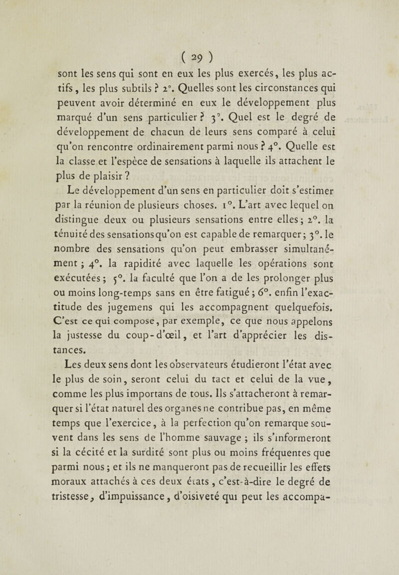 sont les sens qui sont en eux les plus exercés, les plus ac¬ tifs , les plus subtils ? 2°. Quelles sont les circonstances qui peuvent avoir déterminé en eux le développement plus marqué d’un sens ^particulier ? 30. Quel est le degré de développement de chacun de leurs sens comparé à celui qu’on rencontre ordinairement parmi nous?4°. Quelle est la classe et l’espèce de sensations à laquelle ils attachent le plus de plaisir ? Le développement d’un sens en particulier doit s’estimer par la réunion de plusieurs choses. i°. L’art avec lequel on distingue deux ou plusieurs sensations entre elles; 20. la ténuité des sensations qu’on est capable de remarquer; 30. le nombre des sensations qu’on peut embrasser simultané¬ ment ; 4°. la rapidité avec laquelle les opérations sont exécutées; 50. la faculté que l’on a de les prolonger plus ou moins long-temps sans en être fatigué ; 6°. enfin l’exac¬ titude des jugemens qui les accompagnent quelquefois. C’est ce qui compose, par exemple, ce que nous appelons la justesse du coup-d’œil, et l’art d’apprécier les dis¬ tances. Les deux sens dont les observateurs étudieront l’état avec le plus de soin, seront celui du tact et celui de la vue, comme les plus importans de tous. Us s’attacheront à remar¬ quer si l’état naturel des organes ne contribue pas, en même temps que l’exercice, à la perfection qu’on remarque sou¬ vent dans les sens de l’homme sauvage ; ils s’informeront si la cécité et la surdité sont plus ou moins fréquentes que parmi nous ; et ils ne manqueront pas de recueillir les effets moraux attachés à ces deux états , c’est-à-dire le degré de tristesse, d’impuissance, d’oisiveté qui peut les accompa- 1