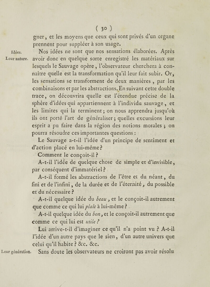 ( 3° ) gner, et les moyens que ceux qui sont privés d’un organe prennent pour suppléer à son usage, idées. Nos idées ne sont que nos sensations élaborées. Après Lear nature, avoir donc en quelque sorte enregistré les matériaux sur lesquels le Sauvage opère, l’observateur cherchera à con¬ naître quelle est la transformation qu’il leur fait subir. Or, les sensations se transforment de deux manières , par les combinaisons et par les abstractions. En suivant cette double trace, on découvrira quelle est l’étendue précise de la sphère d’idées qui appartiennent à l’individu sauvage , et les limites qui la terminent; on nous apprendra jusqu’où ils ont porté l’art de généraliser; quelles excursions leur esprit a pu faire dans la région des notions morales ; on pourra résoudre ces importantes questions : Le Sauvage a-t-il l’idée d’un principe de sentiment et d’action placé en lui-même? Comment le conçoit-il ? A-t-il l’idée de quelque chose de simple et d’invisible, par conséquent d’immatériel? A-t-il formé les abstractions de l’être et du néant, du fini et de l’infini, de la durée et de l’éternité, du possible et du nécessaire ? A-t-il quelque idée du beau, et le conçoit-il autrement que comme ce qui lui plaît à lui-même ? A-t-il quelque idée du bon, et le conçoit-il autrement que comme ce qui lui est utile ? Lui arrive-t-il d’imaginer ce qu’il n’a point vu ? A-t-il l’idée d’un autre pays que le sien, d’un autre univers que celui qu’il habite ? &c. &c. Leur génération. Sans doute les observateurs ne croiront pas avoir résolu