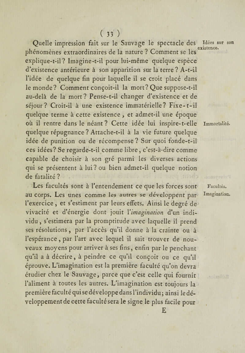 Quelle impression fait sur le Sauvage le spectacle des phénomènes extraordinaires de la nature ? Comment se les explique-t-il? Imagine-t-il pour lui-même quelque espèce d'existence antérieure à son apparition sur la terre ? A-t-il l’idée de quelque fin pour laquelle il se croit placé dans le monde? Comment conçoit-il la mort? Que suppose-t-il au-delà de la mort? Pense-t-il changer d’existence et de séjour? Croit-il à une existence immatérielle? Fixe-t-il quelque terme à cette existence * et admet-il une époque où il rentre dans le néant? Cette idée lui inspire-t-elle quelque répugnance ? Attache-t-il à la vie future quelque idée de punition ou de récompense ? Sur quoi fonde-t-il ces idées? Se regarde-t-il comme libre, c’est-à-dire comme capable de choisir à son gré parmi les diverses actions qui se présentent à lui? ou bien admet-il quelque notion de fatalité ? Les facultés sont à l'entendement ce que les forces sont au corps. Les unes comme les autres se développent par l’exercice , et s’estiment par leurs effets. Ainsi le degré de vivacité et d’énergie dont jouit \imagination d’un indi¬ vidu , s’estimera par la promptitude avec laquelle il prend ses résolutions, par l’accès qu’il donne à la crainte ou à l’espérance, par l’art avec lequel il sait trouver de nou¬ veaux moyens pour arriver à ses fins, enfin par le penchant qu’il a à décrire, à peindre ce qu’il conçoit ou ce qu’il éprouve. L’imagination est la première faculté qu’on devra étudier chez le Sauvage, parce que c’est celle qui fournit l’aliment à toutes les autres. L’imagination est toujours la première faculté qui se développe dans l’individu; ainsi le dé¬ veloppement de cette faculté sera le signe le plus facile pour Idées sur son existence. Immortalité. Facultés. Imagination. S E
