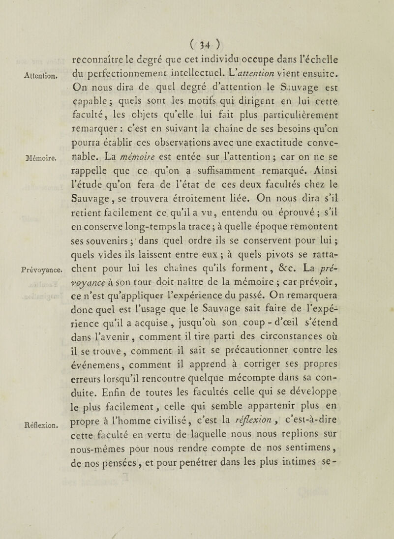 Attention. Mémoire. Prévoyance. Réflexion. ( 34 ) reconnaître le degré que cet individu occupe dans l'échelle du perfectionnement intellectuel. \J attention vient ensuite.. On nous dira de quel degré d’attention le Sauvage est capable ; quels sont les motifs qui dirigent en lui cette faculté, les objets qu’elle lui fait plus particulièrement remarquer : c’est en suivant la chaîne de ses besoins qu’on pourra établir ces observations avec une exactitude conve¬ nable. La mémoire est entée sur l’attention ; car on ne se rappelle que ce qu’on a suffisamment remarqué. Ainsi l’étude qu’on fera de l’état de ces deux facultés chez le Sauvage, se trouvera étroitement liée. On nous dira s’il retient facilement ce qu’ila vu, entendu ou éprouvé; s’il en conserve long-temps la trace ; à quelle époque remontent ses souvenirs ; dans quel ordre ils se conservent pour lui; quels vides ils laissent entre eux ; à quels pivots se ratta¬ chent pour lui les chaînes qu’ils forment, &c. La pré¬ voyance à son tour doit naître de la mémoire ; car prévoir, ce n’est qu’appliquer l'expérience du passé. On remarquera donc quel est l’usage que le Sauvage sait faire de l’expé¬ rience qu’il a acquise , jusqu’où son coup - d’œil s’étend dans l’avenir, comment il tire parti des circonstances où il se trouve, comment il sait se précautionner contre les événemens, comment il apprend à corriger ses propres erreurs lorsqu’il rencontre quelque mécompte dans sa con¬ duite. Enfin de toutes les facultés celle qui se développe le plus facilement, celle qui semble appartenir plus en propre à l’homme civilisé, c’est la réflexion , c’est-à-dire cette faculté en vertu de laquelle nous nous replions sur nous-mêmes pour nous rendre compte de nos sentimens, de nos pensées, et pour pénétrer dans les plus intimes se-