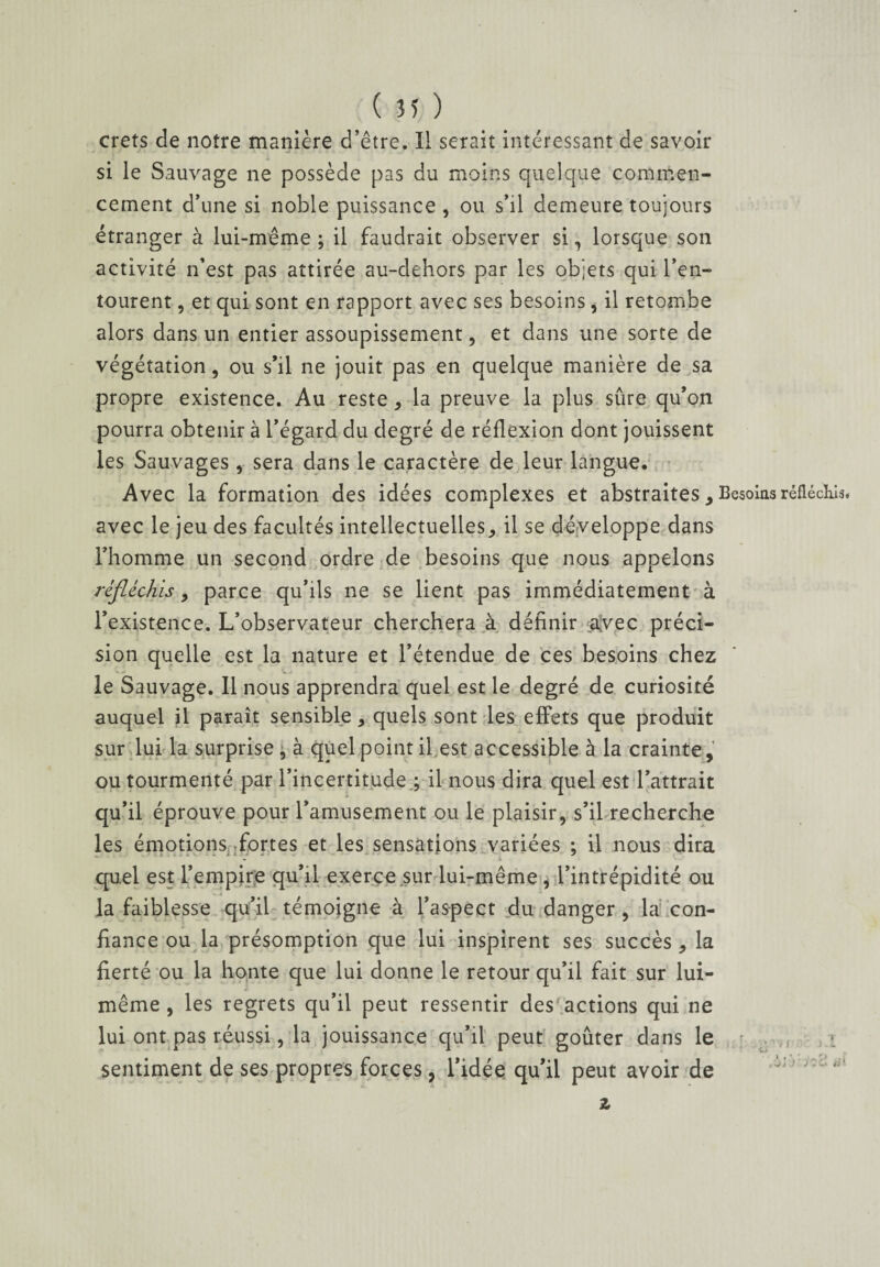 crets de notre manière d’être. Il serait intéressant de savoir si le Sauvage ne possède pas du moins quelque commen¬ cement d’une si noble puissance , ou s’il demeure toujours étranger à lui-même; il faudrait observer si, lorsque son activité n’est pas attirée au-dehors par les objets qui l’en¬ tourent , et qui sont en rapport avec ses besoins, il retombe alors dans un entier assoupissement, et dans une sorte de végétation, ou s’il ne jouit pas en quelque manière de sa propre existence. Au reste , la preuve la plus sûre qu’on pourra obtenir à l’égard du degré de réflexion dont jouissent les Sauvages, sera dans le caractère de leur langue. Avec la formation des idées complexes et abstraites, Besoins réfléchis# avec le jeu des facultés intellectuelles^ il se développe dans l’homme un second ordre de besoins que nous appelons réfléchis, parce qu’ils ne se lient pas immédiatement à l’existence. L’observateur cherchera à définir aÿec préci¬ sion quelle est la nature et l’étendue de ces besoins chez le Sauvage. Il nous apprendra quel est le degré de curiosité auquel jl paraît sensible > quels sont les effets que produit sur lui la surprise , à quel point il est accessible à la crainte , ou tourmenté par l’incertitude ; il nous dira quel est l’attrait qu’il éprouve pour l’amusement ou le plaisir, s’il recherche les émotions fortes et les sensations variées ; il nous dira quel est l’empire qu’il exerce sur lui-même, l’intrépidité ou la faiblesse qu’il témoigne à l’aspect du danger , la con¬ fiance ou la présomption que lui inspirent ses succès , la fierté ou la honte que lui donne le retour qu’il fait sur lui- même, les regrets qu’il peut ressentir des actions qui ne lui ont pas réussi, la jouissance qu’il peut goûter dans le sentiment de ses propres forces, l’idée qu’il peut avoir de ' z