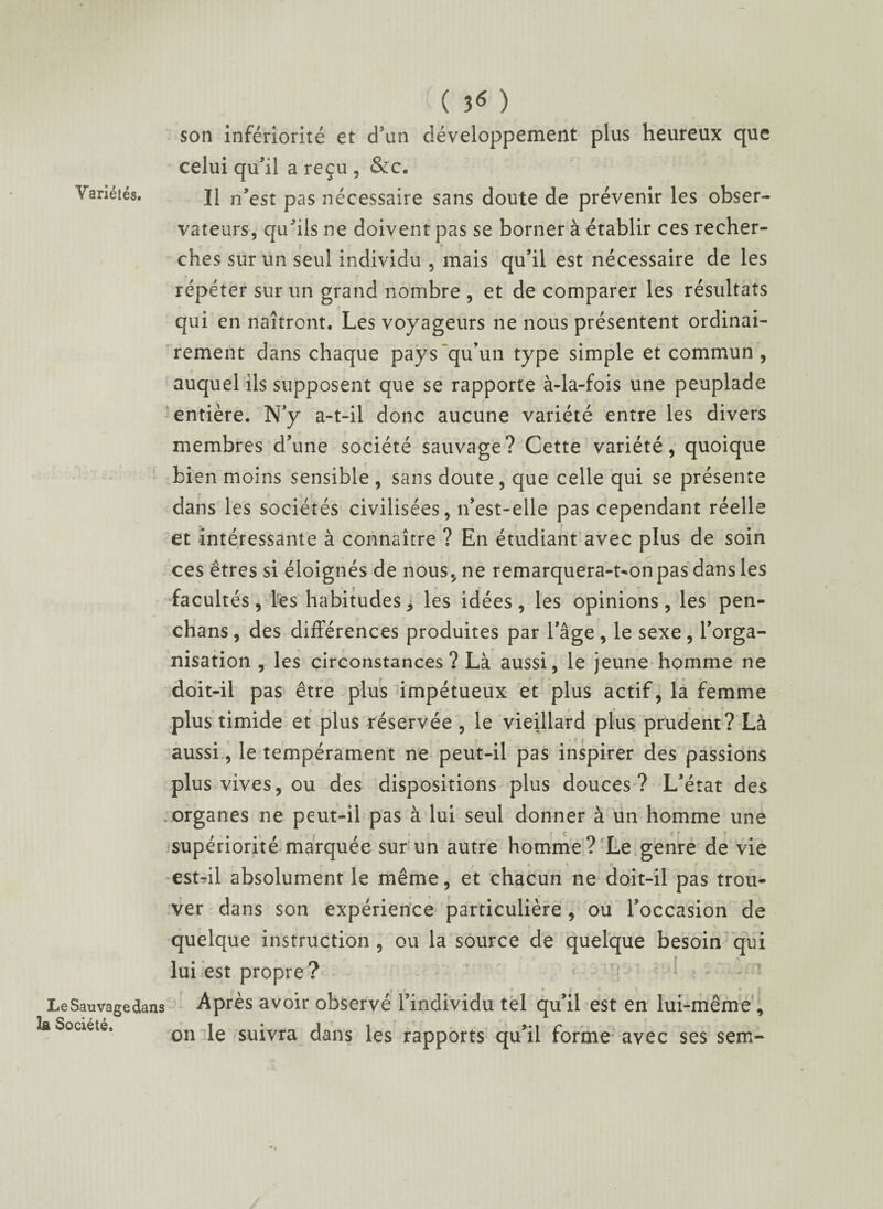 Variétés. LeSauvage la Société. ( 3<* ) son infériorité et d'un développement plus heureux que celui qu’il a reçu , &c. Il n’est pas nécessaire sans doute de prévenir les obser¬ vateurs, qu^ils ne doivent pas se borner à établir ces recher¬ ches sur un seul individu , mais qu’il est nécessaire de les répéter sur un grand nombre , et de comparer les résultats qui en naîtront. Les voyageurs ne nous présentent ordinai¬ rement dans chaque pays “qu’un type simple et commun , auquel ils supposent que se rapporte à-la-fois une peuplade entière. N’y a-t-il donc aucune variété entre les divers membres d’une société sauvage? Cette variété, quoique bien moins sensible, sans doute, que celle qui se présente dans les sociétés civilisées, n’est-elle pas cependant réelle et intéressante à connaître ? En étudiant avec plus de soin ces êtres si éloignés de nous, ne remarquera-t-on pas dans les facultés , les habitudes, les idées , les opinions, les pen- chans, des différences produites par l’âge, le sexe, l’orga¬ nisation , les circonstances? Là aussi, le jeune homme ne doit-il pas être plus impétueux et plus actif, la femme plus timide et plus réservée , le vieillard plus prudent? Là aussi, le tempérament ne peut-il pas inspirer des passions plus vives, ou des dispositions plus douces? L’état des organes ne peut-il pas à lui seul donner à un homme une supériorité marquée sur un autre homme? Le genre de vie est-il absolument le même, et chacun ne doit-il pas trou¬ ver dans son expérience particulière , ou l’occasion de quelque instruction , ou la source de quelque besoin qui lui est propre? ;an3 Après avoir observé l’individu tel qu’il est en lui-même , on le suivra dans les rapports qu’il forme avec ses sem-