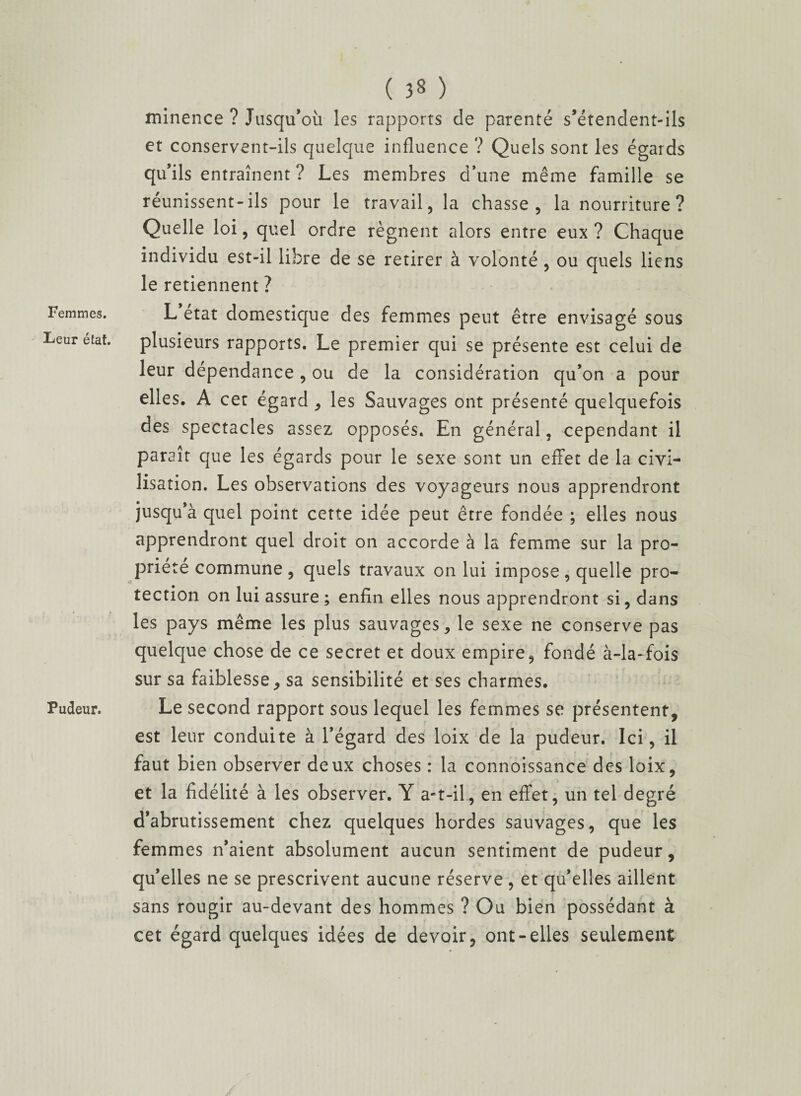 Femmes. Leur état. Pudeur. ( 38 ) minence ? Jusqu’où les rapports de parenté s’étendent-ils et conservent-ils quelque influence ? Quels sont les égards qu’ils entraînent ? Les membres d’une même famille se réunissent-ils pour le travail, la chasse, la nourriture? Quelle loi, quel ordre régnent alors entre eux ? Chaque individu est-il libre de se retirer à volonté , ou quels liens le retiennent ? L état domestique des femmes peut être envisagé sous plusieurs rapports. Le premier qui se présente est celui de leur dépendance, ou de la considération qu’on a pour elles. A cet égard , les Sauvages ont présenté quelquefois des spectacles assez opposés. En général, cependant il paraît que les égards pour le sexe sont un effet de la civi¬ lisation. Les observations des voyageurs nous apprendront jusqu’à quel point cette idée peut être fondée ; elles nous apprendront quel droit on accorde à la femme sur la pro¬ priété commune , quels travaux on lui impose, quelle pro¬ tection on lui assure ; enfin elles nous apprendront si, dans les pays même les plus sauvages, le sexe ne conserve pas quelque chose de ce secret et doux empire, fondé à-la-fois sur sa faiblesse , sa sensibilité et ses charmes. Le second rapport sous lequel les femmes se présentent, est leur conduite à l’égard des loix de la pudeur. Ici, il faut bien observer deux choses : la connoissance des loix, et la fidélité à les observer. Y a-t-il, en effet, un tel degré d’abrutissement chez quelques hordes sauvages, que les femmes n’aient absolument aucun sentiment de pudeur, qu’elles ne se prescrivent aucune réserve, et qu’elles aillent sans rougir au-devant des hommes ? Ou bien possédant à cet égard quelques idées de devoir, ont-elles seulement
