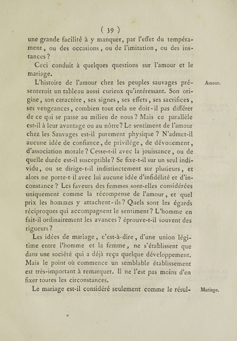 une grande facilité à y manquer, par l’effet du tempéra¬ ment, ou des occasions, ou de l’imitation, ou des ins¬ tances ? Ceci conduit à quelques questions sur l’amour et le mariage. L’histoire de l’amour chez les peuples sauvages pré- senteroit un tableau aussi curieux qu’intéressant. Son ori¬ gine , son caractère , ses signes, ses effets, ses sacrifices , ses vengeances, combien tout cela ne doit-il pas différer de ce qui se passe au milieu de nous ? Mais ce parallèle est-il à leur avantage ou au nôtre? Le sentiment de l’amour chez les Sauvages est-il purement physique ? N’admet-il aucune idée de confiance, de privilège, de dévouement, d’association morale ? Cesse-t-il avec la jouissance, ou de quelle durée est-il susceptible? Se fixe-t-il sur un seul indi¬ vidu, ou se dirige-t-il indistinctement sur plusieurs, et alors ne porte-t-il avec lui aucune idée d’infidélité et d’in¬ constance ? Les faveurs des femmes sont-elles considérées uniquement comme la récompense de l’amour , et quel prix les hommes y attachent-ils ? Quels sont les égards réciproques qui accompagnent le sentiment? L’homme en fait-il ordinairement les avances? éprouve-t-il souvent des rigueurs? Les idées de mariage , c’est-à-dire , d’une union légi¬ time entre l’homme et la femme, ne s’établissent que dans une société qui a déjà reçu quelque développement. Mais le point où commence un semblable établissement est très-important à remarquer. Il ne l’est pas moins d’en fixer toutes les circonstances. Le mariage est-il considéré seulement comme le résul- Amour. Mariage. *