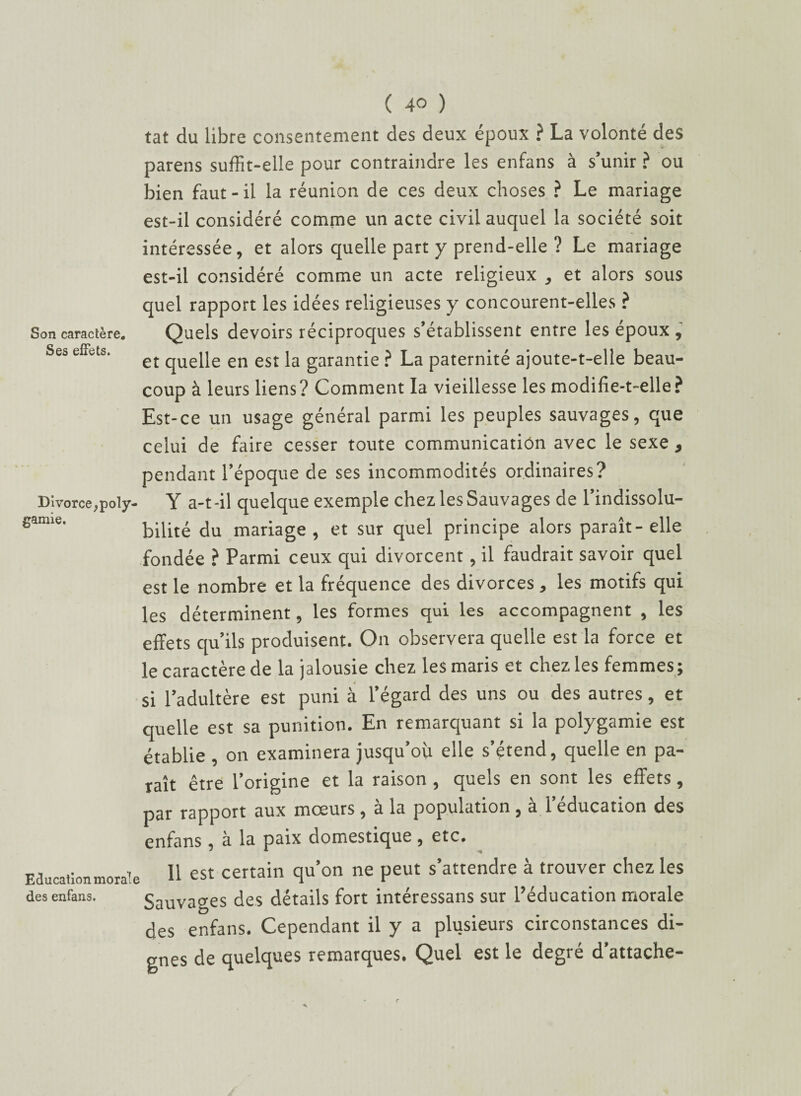 Son caractère. Ses effets. Divorce ; poly¬ gamie. Education moral des enfans. ( 40 ) tat du libre consentement des deux époux ? La volonté des parens suffit-elle pour contraindre les enfans à s’unir ? ou bien faut-il la réunion de ces deux choses ? Le mariage est-il considéré comme un acte civil auquel la société soit intéressée, et alors quelle part y prend-elle ? Le mariage est-il considéré comme un acte religieux , et alors sous quel rapport les idées religieuses y concourent-elles ? Quels devoirs réciproques s’établissent entre les époux , et quelle en est la garantie ? La paternité ajoute-t-elle beau¬ coup à leurs liens? Comment la vieillesse les modifie-t-elle? Est-ce un usage général parmi les peuples sauvages, que celui de faire cesser toute communication avec le sexe , pendant l’époque de ses incommodités ordinaires? Y a-t-il quelque exemple chez les Sauvages de l’indissolu¬ bilité du mariage, et sur quel principe alors paraît-elle fondée ? Parmi ceux qui divorcent, il faudrait savoir quel est le nombre et la fréquence des divorces , les motifs qui les déterminent, les formes qui les accompagnent , les effets qu’ils produisent. On observera quelle est la force et le caractère de la jalousie chez les maris et chez les femmes ; si l’adultère est puni à l’égard des uns ou des autres, et quelle est sa punition. En remarquant si la polygamie est établie , on examinera jusqu’où elle s’étend, quelle en pa¬ raît être l’origine et la raison , quels en sont les effets, par rapport aux mœurs, à la population, à l’éducation des enfans, à la paix domestique, etc. Il est certain qu’on ne peut s’attendre à trouver chez les Sauvages des détails fort intéressans sur l’éducation morale des enfans. Cependant il y a plusieurs circonstances di¬ gnes de quelques remarques, ^^uel est le degre d attache—