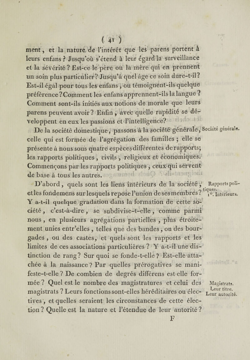 , « .** f ( î* ) ment, et la nature de l’intérêt que les parens portent à leurs enfans ? Jusqu’où s’étend à leur égard la surveillance et la sévérité ? Est-ce le père ou la mère qui en prennent un soin plus particulier? Jusqu’à quel âge ce soin dure-t-il? Est-il égal pour tous les enfans , ou témoignent-ils quelque préférence ? Comment les enfans apprennent-ils la langue ? Comment sont-ils initiés aux notions de morale que leurs parens peuvent avoir? Enfin , avec quelle rapidité se dé¬ veloppent en eux les passions et'l’intelligence? De la société domestique, passons à la société générale, Société générale, celle qui est formée de l’agrégation des familles ; elle se présente à nous sous quatre espèces différentes de rapports; les rapports politiques , civils , religieux et économiques/ Commençons par les rapports politiques , ceux qui servent de base à tous les autres. D’abord, quels sont les liens intérieurs de la société ,' Rapportspoli- etles fondemens sur lesquels repose l’union de ses membres?t ^o4 intérieurs. Y a-t-il quelque gradation dans la formation de cette so- r - ■ t T ciété , c’est-à-dire , se subdivise-t-elle , comme parmi nous , en plusieurs agrégations partielles , plus étroite¬ ment unies entr’elles , telles que des bandes , ou des bour¬ gades , ou des castes, et quels sont les rapports et les limites de ces associations particulières ? Y a-t-il une dis¬ tinction de rang? Sur quoi se fonde-t-elle? Est-elle atta- T* ï • ** • \ r f chée à la naissance? Par quelles prérogatives se mani- feste-t-elle ? De combien de degrés différens est-elle for¬ mée ? Quel est le nombre des magistratures et celui des Magistrats, magistrats ? Leurs fonctions sont-elles héréditaires ou élec- Lsur^utorTté tives , et quelles seraient les circonstances de cette élec¬ tion? Quelle est la nature et l’étendue de leur autorité? F