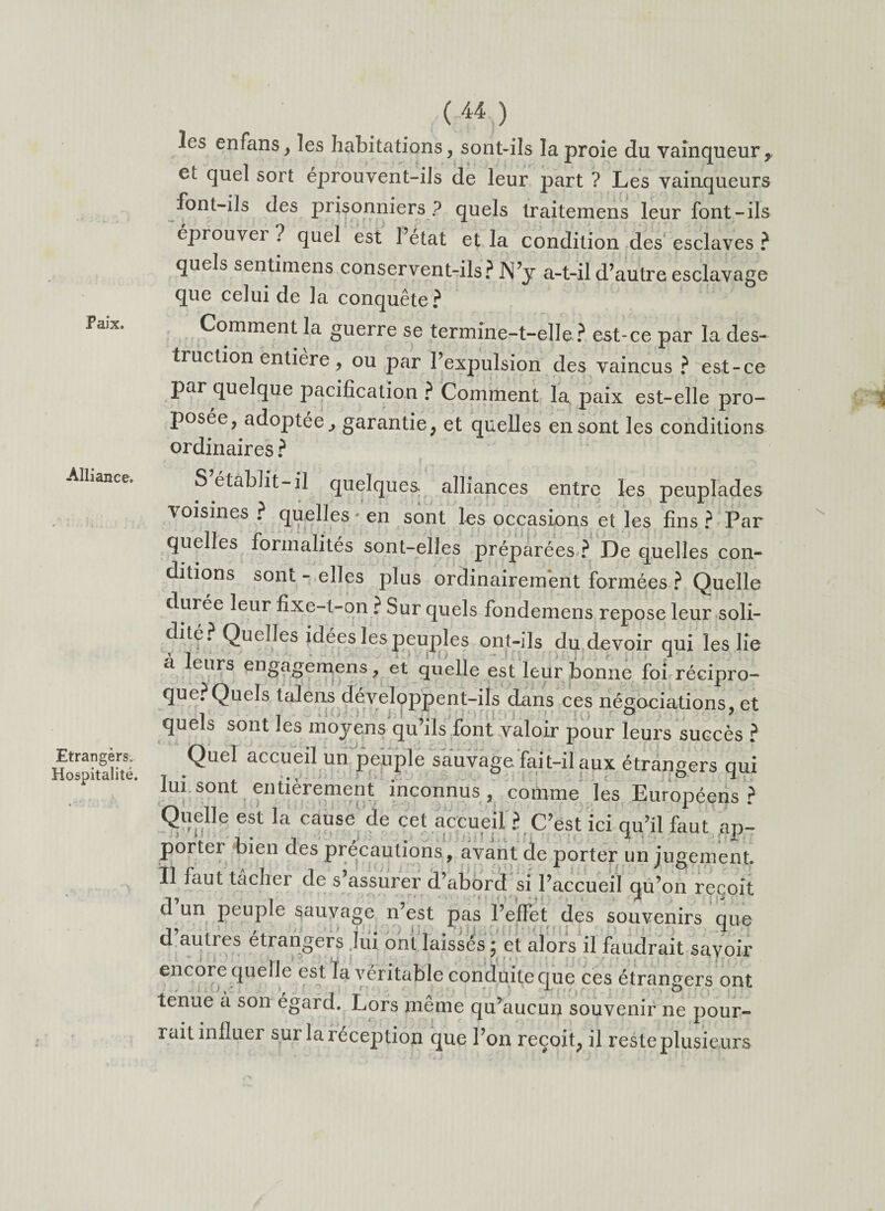 Paix. Alliance. Etrangers. Hospitalité. ( 44 ) les enfans, les habitations, sont-ils la proie du vainqueur9 et quel sort éprouvent-ils de leur part ? Les vainqueurs font-ils des prisonniers? quels traitemens leur font-ils éprouvei ? quel est l’état et la condition des esclaves ? quels sentimens conservent-ils? N’y a-t-il d’autre esclavage que celui de la conquête? Comment la guerre se termine-t-elle ? est-ce par la des¬ truction entière, ou par l’expulsion des vaincus ? est-ce par quelque pacification ? Comment la paix est-elle pro¬ posée, adoptée,, garantie, et quelles en sont les conditions ordinaires ? S établit-il quelques alliances entre les peuplades voisines? quelles * en sont les occasions et les fins? Par quelles formalités sont-elles préparées ? De quelles con¬ ditions sont - elles pins ordinairement formées ? Quelle durée leur fixe-t-on ? Sur quels fondemens repose leur soli¬ dité? Quelles idées les peuples ont-ils du devoir qui les lie à leurs engagemens, et quelle est leur bonne foi réeipro- que?Quels talens développent-ils dans ces négociations, et quels sont les moyens qu’ils font valoir pour leurs succès ? Quel accueil un peuple sauvage fait-il aux étrangers qui lui sont entièrement inconnus, comme les Européens? Quelle est la cause de cet accueil ? C’est ici qu’il faut ap¬ porter bien des précautions, avant de porter un jugement. Il faut tacher de s’assurer d’abord si l’accueil qu’on reçoit d un peuple sauvage n’est pas l’elFet des souvenirs que d auties etrangers lui ont laissés 5 et alors il faudrait savoir encore quelle est la véritable conduite que ces étrangers ont tenue a son égard. Lors meme qu’aucun souvenir ne pour¬ rait inlluer sur la i eception que l’on reçoit, il reste plusieurs