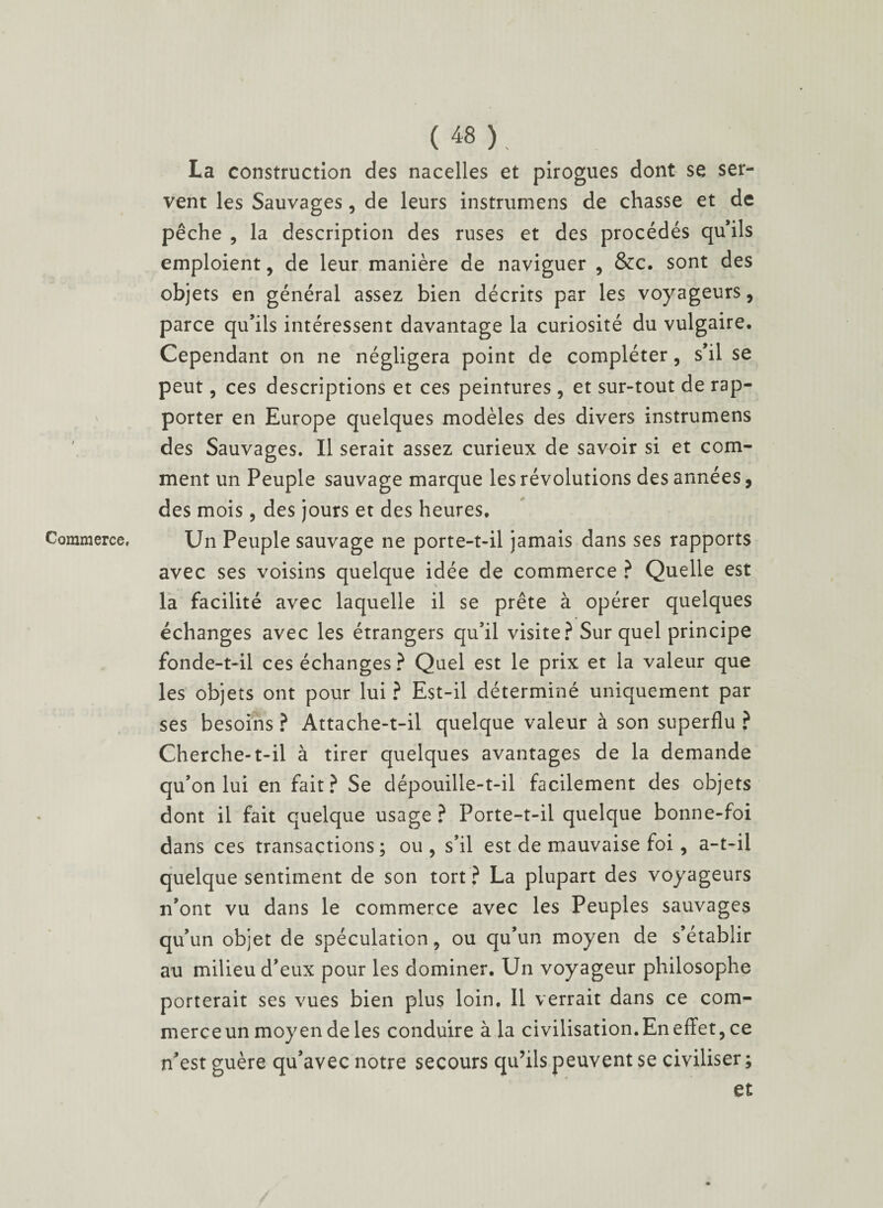 I Commerce, ( 48 ), La construction des nacelles et pirogues dont se ser¬ vent les Sauvages, de leurs instrumens de chasse et de pêche , la description des ruses et des procédés qu’ils emploient, de leur manière de naviguer , &c. sont des objets en général assez bien décrits par les voyageurs, parce qu’ils intéressent davantage la curiosité du vulgaire. Cependant on ne négligera point de compléter, s’il se peut, ces descriptions et ces peintures, et sur-tout de rap¬ porter en Europe quelques modèles des divers instrumens des Sauvages. Il serait assez curieux de savoir si et com¬ ment un Peuple sauvage marque les révolutions des années, des mois, des jours et des heures. Un Peuple sauvage ne porte-t-il jamais dans ses rapports avec ses voisins quelque idée de commerce ? Quelle est la facilité avec laquelle il se prête à opérer quelques échanges avec les étrangers qu’il visite? Sur quel principe fonde-t-il ces échanges ? Quel est le prix et la valeur que les objets ont pour lui ? Est-il déterminé uniquement par ses besoins ? Attache-t-il quelque valeur à son superflu ? Cherche-t-il à tirer quelques avantages de la demande qu’on lui en fait? Se dépouille-t-il facilement des objets dont il fait quelque usage ? Porte-t-il quelque bonne-foi dans ces transactions ; ou , s’il est de mauvaise foi, a-t-il quelque sentiment de son tort ? La plupart des voyageurs n’ont vu dans le commerce avec les Peuples sauvages qu’un objet de spéculation, ou qu’un moyen de s’établir au milieu d’eux pour les dominer. Un voyageur philosophe porterait ses vues bien plus loin. 11 verrait dans ce com¬ merce un moyen de les conduire à la civilisation. En effet, ce n’est guère qu’avec notre secours qu’ils peuvent se civiliser ; et
