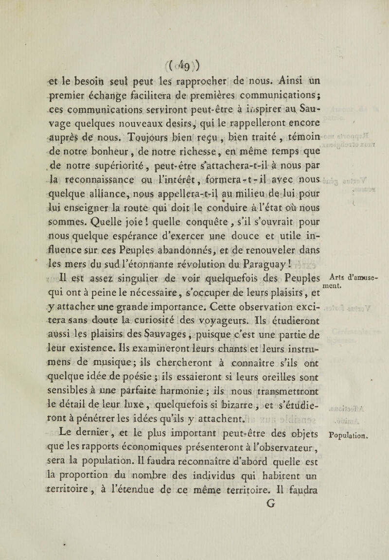 ( æ9 )) et le besoin seul peut les rapprocher de nous. Ainsi un premier échange facilitera de premières communications; ces communications serviront peut-être à inspirer au. Sau¬ vage quelques nouveaux désirs, qui le rappelleront encore auprès de nous. Toujours bien reçu , bien traité , témoin de notre bonheur, de notre richesse, en même temps que sde notre supériorité, peut-être s’attachera-t-il à nous par la reconnaissance ou l’intérêt, formera-t-il avec nous quelque alliance, nous appellera-t-ii au milieu de lui pour lui enseigner la route qui doit le conduire à l’état où nous sommes. Quelle joie ! quelle conquête , s’il s’ouvrait pour nous quelque espérance d’exercer une douce et utile in¬ fluence sur ces Peuples abandonnés, et de renouveler dans les mers du sud l’étonnante révolution du Paraguay ! Il est assez singulier de voir quelquefois des Peuples Art* d’amuse- qui ont à peine le nécessaire, s’occuper de leurs plaisirs, et y attacher une grande importance. Cette observation exci¬ tera sans doute la curiosité des voyageurs. Ils étudieront aussi les plaisirs des Sa.uyages, puisque c’est une partie de leur existence. Ils examineront leurs chants et leurs instru- mens de musique ; ils chercheront à connaître s’ils ont quelque idée de poésie ; ils essaieront si leurs oreilles sont sensibles h une parfaite harmonie ; ils nous transmettront le détail de leur luxe , quelquefois si bizarre , et s’étudie¬ ront à pénétrer les idées qu’ils y attachent. Le dernier, et le plus important peut?être des objets Population, que les rapports économiques présenteront à l’observateur, sera la population. Il faudra reconnaître d’abord quelle est la proportion du nombre des individus qui habitent un territoire, à l’étendue de ce même territoire. 11 faudra G