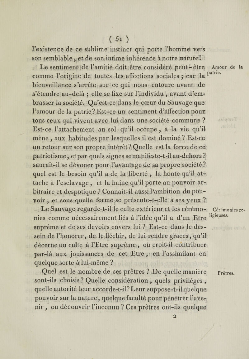 ( «■ ) l’existence de ce sublime instinct qui porte l’homme vers son semblable , et de son intime inhérence à notre nature ! Le sentiment de l’amitié doit être considéré peut-être comme l’origine de toutes les affections sociales ; car la bienveillance s’arrête sur ce qui nous entoure avant de s’étendre au-delà • elle se fixe sur l’individu , avant d’em¬ brasser la société. Qu’est-ce dans le cœur du Sauvage que l’amour de la patrie? Est-ce un sentiment d’affection pour tous ceux qui vivent avec lui dans une société commune ? Est-ce l’attachement au sol qu’il occupe , à la vie qu’il mène , aux habitudes par lesquelles il est dominé ? Est-ce un retour sur son propre intérêt? Quelle est la force de ce patriotisme, et par quels signes semanifeste-t-ilau-dehors ? saurait-il se dévouer pour l’avantage de sa propre société? quel est le besoin qu’il a de la liberté , la honte qu’il at¬ tache à l’esclavage, et la haine qu’il porte au pouvoir ar¬ bitraire et despotique ? Connaît-il aussi l’ambition du pou¬ voir , et sous quelle forme se présente-t-elle à ses yeux ? Le Sauvage regarde-t-il le culte extérieur et les cérémo¬ nies comme nécessairement liés à l’idée qu’il a d’un Etre suprême et de ses devoirs envers lui ? Est-ce dans le des¬ sein de l’honorer, de le fléchir, de lui rendre grâces, qu’il décerne un culte à l’Etre suprême , ou croit-il contribuer par-là aux jouissances de cet Etre, en l’assimilant en quelque sorte à lui-même ? Quel est le nombre de ses prêtres ? De quelle manière sont-ils choisis ? Quelle considération , quels privilèges , quelle autorité leur accorde-t-il? Leur suppose-t-il quelque pouvoir sur la nature, quelque faculté pour pénétrer l’ave¬ nir , ou découvrir l’inconnu ? Ces prêtres ont-ils quelque 2 Amour de la patrie. Cérémonies re¬ ligieuses. Prêtres.