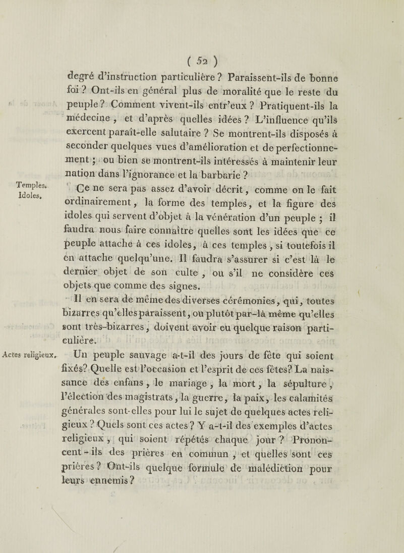 Temples# Idoles» ( 52 ) degré d’instruction particulière? Paraissent-ils de bonne foi ? Ont-ils en général plus de moralité que le reste du peuple? Comment vivent-ils entr’eux ? Pratiquent-ils la médecine , et d’après quelles idées ? L’influence qu’ils exercent parait-elle salutaire ? Se montrent-ils disposés à seconder quelques vues d’amélioration et de perfectionne¬ ment 5 ou bien se montrent-ils intéressés à maintenir leur nation dans l’ignorance et la barbarie ? Ce ne sera pas assez d’avoir décrit, comme on le fait ordinairement, la forme des temples, et la figure des idoles qui servent d’objet à la vénération d’un peuple ; il faudra nous faire connaître quelles sont les idées que ce peuple attache à ces idoles, à ces temples , si toutefois il en attache quelqu’une. Il faudra s’assurer si c’est là le dernier objet de son culte , ou s’il ne considère ces objets que comme des signes. Il en sera de même des diverses cérémonies, qui, toutes bizarres qu’elles paraissent, ou plutôt par-là même qu’elles sont très-bizarres, doivent avoir eu quelque raison parti¬ culière. Actes religieux. Un peuple sauvage a-t-il des jours de fête qui soient fixés? Quelle est l’occasion et l’esprit de ces fêtes? La nais¬ sance dés enfans , le mariage , la mort, la sépulture , l’élection des magistrats, la guerre, la paix, les calamités générales sont-elles pour lui le sujet de quelques actes reli¬ gieux ? Quels sont ces actes ? Y a-t-il des exemples d’actes religieux, qui soient répétés chaque jour ? Pronon¬ cent - ils des prières en commun , et quelles sont ces prières ? Ont-ils quelque formule de malédiction pour leurs ennemis ?