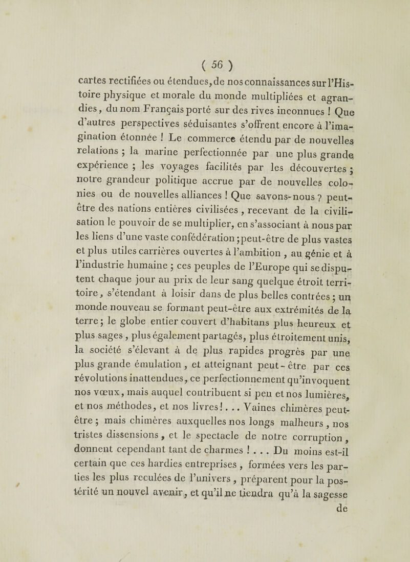 cartes rectifiées ou étendues, de nos connaissances sur l’His¬ toire physique et morale du monde multipliées et agran¬ dies, du nom Français porté sur des rives inconnues ! Que d’autres perspectives séduisantes s’offrent encore à l’ima¬ gination étonnée ! Le commerce étendu par de nouvelles relations ; la marine perfectionnée par une plus grande expéiience ; les voyages facilités par les découvertes j notre grandeur politique accrue par de nouvelles colo¬ nies ou de nouvelles alliances ! Que savons-nous? peut- être des nations entières civilisées , recevant de la civili¬ sation le pouvoir de se multiplier, en s’associant à nous par les liens d une vaste confédération ^peut-être de plus vastes et plus utiles carrières ouvertes à l’ambition , au génie et à 1 industrie humaine } ces peuples de l’Europe qui se dispu¬ tent chaque jour au prix de leur sang quelque étroit, terri- toiie, s étendant à loisir dans de plus belles contrées} un inonde nouveau se formant peut-être aux extrémités de la terre ; le globe entier couvert d’habitans plus heureux et plus sages , plus également partagés, plus étroitement unis, la société s’élevant à de plus rapides progrès par une plus grande émulation, et atteignant peut-être par ces révolutions inattendues, ce perfectionnement qu’invoquent nos vœux, mais auquel contribuent si peu et nos lumières, et nos méthodes, et nos livres!. .. Vaines chimères peut- etre , mais chuneres auxquelles nos longs malheurs , nos tristes dissensions , et le spectacle de notre corruption , donnent cependant tant de charmes !... Du moins est-il certain que ces hardies entreprises , formées vers les par¬ ties les plus reculées de 1 univers , préparent pour la pos¬ térité un nouvel avenir , et qu’il ne tiendra qu’à la sagesse de