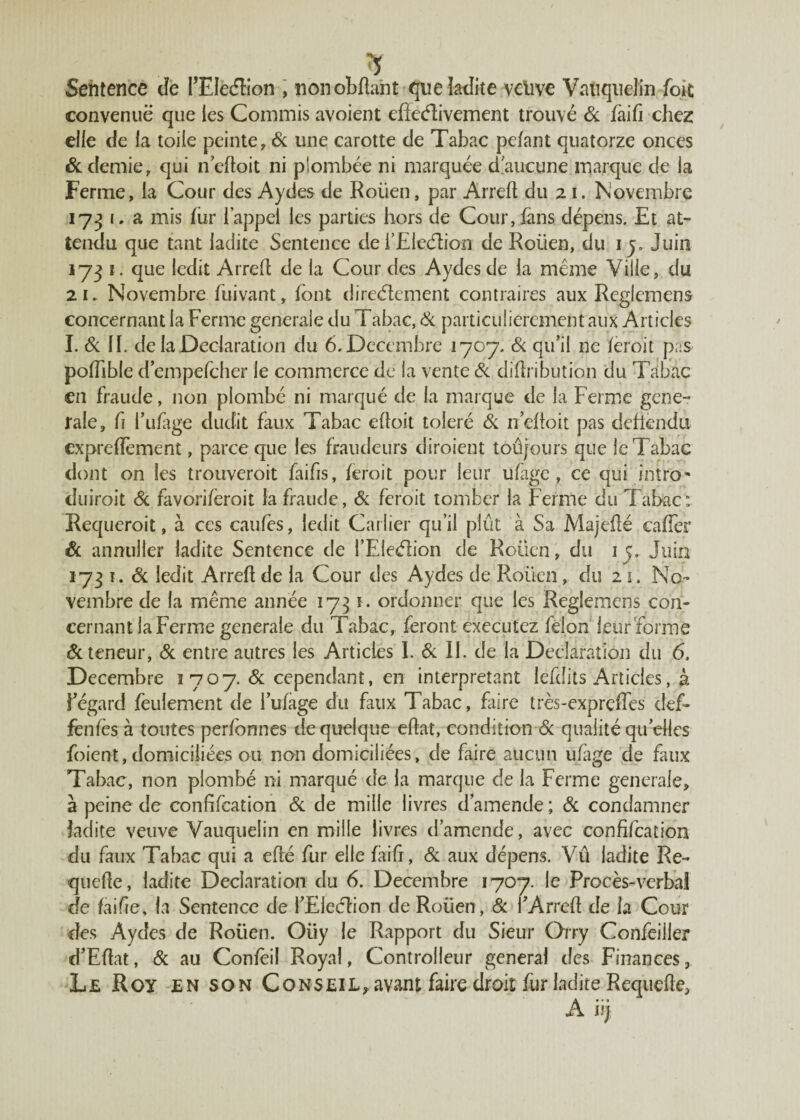 Sentence cîe PEIeétion , non obfta'nt que ladite velive Vatiquelin foit convenue que les Commis avoient effcétivement trouvé 6c faifi chez elle de la toile peinte, 6c une carotte de Tabac pefant quatorze onces 6c demie, qui neftoit ni plombée ni marquée d'aucune marque de la Ferme, la Cour des Aydes de Roüen, par Arreft du 21. Novembre 1731. a mis fur l’appel les parties hors de Cour, fans dépens. Et at¬ tendu que tant ladite Sentence de i’Eleétion de Roüen, du 1 y Juin 173 î. que ledit Arrefl de la Cour des Aydes de la même Ville, du 2 k Novembre füivant, font directement contraires aux Reglemens concernant la Ferme generale du Tabac, 6c particulièrement aux Articles I. 6c II. de la Déclaration du 6. Décembre 1707. 6c qu’il ne feroit pas pofTible efempefeher le commerce de la vente 6c difh ibution du Tabac en fraude, non plombé ni marqué de la marque de la Ferme gene¬ rale, h fufage dudit faux Tabac efloit toléré 6c n’efioit pas deflendu expreffèment, parce que les fraudeurs diroient toûjours que le Tabac dont on les trouveroit faifis, feroit pour leur ufage, ce qui rntro* duiroit 6c favoriferoit la fraude, 6c feroit tomber la Ferme du Tabac: Requeroit, à ces caufes, ledit Carlier qu’il plût à Sa Majefté caffer & annuller ladite Sentence de {'Election de Roüen, du 1 ç. Juin 173 î. 6c ledit Arreft de la Cour des Aydes de Roüen, du 21. No¬ vembre de la même année 1731. ordonner que les Reglemens con¬ cernant la Ferme generale du Tabac, feront executez félon leur formé 6c teneur, 6c entre autres les Articles I. 6c II. de la Déclaration du 6. Décembre ï 707. 6c cependant, en interprétant lefdits Articles, à ¥ égard feulement de fufage dit faux Tabac, faire très-expreffes def* fenfès à toutes perfbnnes de quelque eftat, condition 6c qualité quelles foient, domiciliées ou non domiciliées, de faire aucun ufage de faux Tabac, non plombé ni marqué de la marque de la Ferme generale, à peine de confifcation 6c de mille livres d’amende ; 6c condamner ladite veuve Vauqueîin en mille livres d’amende, avec confifcation du faux Tabac qui a efté fur elle faifr, 6c aux dépens. Vû ladite Re- quefte, ladite Déclaration du 6. Décembre 1707. le Procès-verbal de faifie, la Sentence de l’Eieétion de Roüen, 6c fArreft de la Cour des Aydes de Roüen. Oiiy le Rapport du Sieur Orry Confeiiler d’Eflat, 6c au Confèil Royal, Controlleur general des Finances, Le Roy en son CoNSEiL,avantfairedroitfurladiteRequefte, A iij