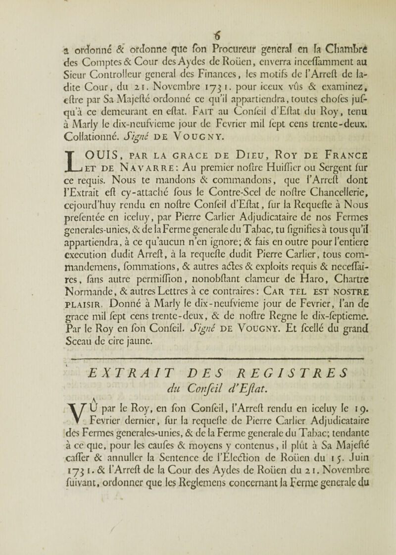 tî a ordonné & ordonne que Ton Procureur généra! en fa Chambré des Comptes de Cour desAydes deRoiien, enverra inccftamment au Sieur Controlleur general des Finances, les motifs de l’Arreft de la¬ dite Cour, du 2i. Novembre 1731. pour iccux vus & examinez, eftre par Sa Majefté ordonné ce qu’il appartiendra, toutes chofès juf- qu'à ce demeurant en eftat. Fait au Confeil d’Eftat du Roy, tenu à Marly le dix-neufvieme jour de Février mil lept cens trente-deux. Collationné. Signé de Voucny. LOUIS, PAR LA GRACE DE DlEU, RoY DE FRANCE et de Navarre: Au premier noftre HuifTier ou Sergent fur ce requis. Nous te mandons Si commandons, que l’Arreft dont l’Extrait eft cy-attaché fous le Contre-Scel de noflre Chancellerie, cejourd’huy rendu en noftre Confeil d’Eftat, fur la Requefte à Nous prefentée en iceluy, par Pierre Carlier Adjudicataire de nos Fermes generales-unies, de de la Ferme generale du Tabac, tu fignifies à tous qu’il appartiendra, à ce qu’aucun n’en ignore; & fais en outre pour l’entierc execution dudit Arreft, à la requefte dudit Pierre Carlier, tous com- mandemens, fommations, de autres aétes de exploits requis de neceftai- res, fans autre permiftion, nonobftant clameur de Haro, Chartre Normande, de autres Lettres à ce contraires: Car tel est nostre plaisir. Donné à Marly le dix-neufvieme jour de Février, l’an de grâce mil fèpt cens trente-deux, de de noftre Régné le dix-fëptieme. Par le Roy en fon Confeil. Signé de Vougny. Et fcellé du grand Sceau de cire jaune. EXTRAIT DES REGISTRES du Confeil TE fat. A \ T\j par le Roy, en fon Confeil, i’Arreft rendu en iceluy le 19. V Février dernier, fur la requefte de Pierre Carlier Adjudicataire des Fermes generales-unies, Si de la Ferme generale du Tabac; tendante à ce que, pour les caufes Si moyens y contenus, il plût à Sa Majefté cafter Sc annuller la Sentence de l’Eleélion de Roüen du 15. Juin 1731 .Si l’Arreft de la Cour des Aydes de Roüen du 21. Novembre fuivant, ordonner que les Reglemens concernant la Ferme generale du