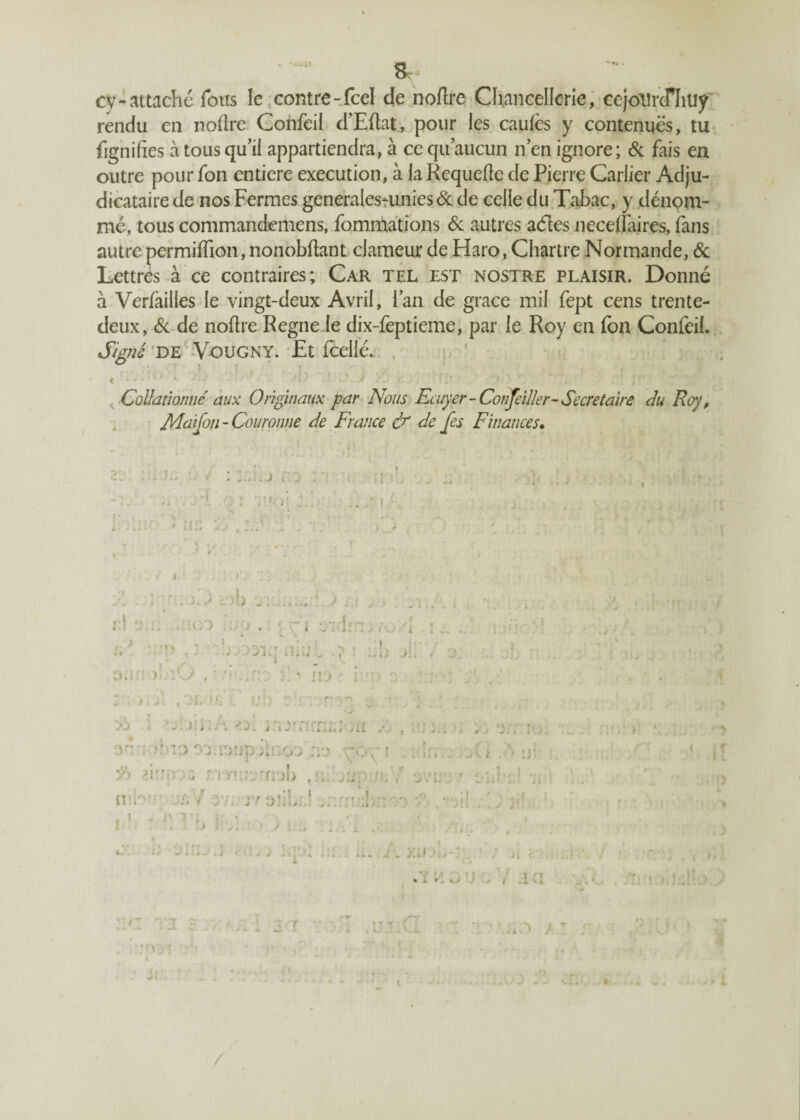 -•♦k » & cv-attaché Tous le contre-fcel de nofire Chancellerie, cejollroTIiUy rendu en noftre Confeil d’Eflat, pour les caufes y contenues, tu fignifies à tous qu’il appartiendra, à ce qu’aucun n’en ignore; & fais en outre pour fon entière execution, à laRequefle de Pierre Carlier Adju¬ dicataire de nos Fermes generalestunies& de celle du Tabac, y dénom¬ mé, tous commandemens, fommations & autres aéles neceflaires, fans autre permilfion, nonobftant clameur de Haro, Chartre Normande, 6c Lettres à ce contraires; Car tel est nostre plaisir. Donné à Verfailles le vingt-deux Avril, l’an de grâce mil fept cens trente- deux, 6c de noftre Régné le dix-feptieme, par le Roy en fon Confeil. Signé de Vougny. Et Icelle. , . / • \ l < t: K K' J SJ r. J k {/ \> ’  \ Collationne' aux Originaux par Nous Ecuyer-Conseiller-Secrétaire du Roy, Mai fon - Couronne de France & de fes Finances. 'A , * ;; il i ; ? > T; 'frpr'î' q . ; • » * »» • » ' r » « « -i i v I ili Kii i V *. i * > ç . J l. i J J w \ 4 dno^iiuüpjinou no i . /Al A iy ‘ ûw r/i mrj moi) ,nlbnpiit;V ovo r .. : ni K. srfV ev.. jv oîib/J j/rm;!] '.O > , ’3!( I I -i/o j i '!>j Jcr * X» J .'iy *. , /] r i • r » • r r /