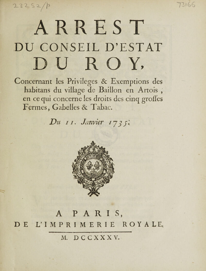 ' ; . 13i66 ARRES T DU CONSEIL D’ESTAT DU ROY, Concernant les Privilèges & Exemptions des habitans du village de Bâillon en Artois , en ce qui concerne les droits des cinq groffes Fermes, Gabelles & Tabac. Du ii. Janvier i y y jl A PARIS, DE L’ IMPRIMERIE ROYALE.
