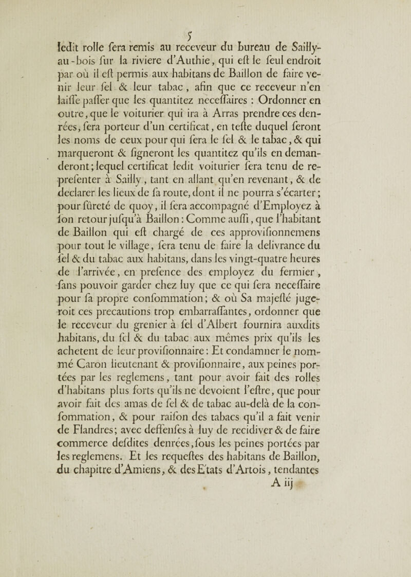 ledit rolle fera remis au receveur du bureau de Saiily- au-bois fur la rivière d’Authie, qui eft le feul endroit par où il efl permis aux habitans de Bâillon de faire ve¬ nir leur fel de leur tabac , afin que ce receveur n’en laide palfer que les quantitez neceffaires : Ordonner en outre, que le voiturier qui ira à Arras prendre ces den¬ rées, fera porteur d’un certificat, en telle duquel feront les noms de ceux pour qui fera le fel & le tabac, de qui marqueront de ligneront les quantitez qu’ils en deman¬ deront ; lequel certificat ledit voiturier fera tenu de re- prefenter à Sailly, tant en allant qu’en revenant, de de déclarer les lieux de fa route, dont il ne pourra s’écarter ; pour fureté de quoy, il fera accompagné d’Employez à Ion retour jufqu’à Bâillon : Comme aufïi, que l’habitant de Bâillon qui elt chargé de ces approvifionnemens pour tout le village, fera tenu de faire la delivrancedu fel de du tabac aux habitans, dans les vingt-quatre heures de l’arrivée, en prefence des employez du fermier , fans pouvoir garder chez luy que ce qui fera necelfaire pour fa propre confommation ; de où Sa majefié juge- roit ces précautions trop embarraffantes, ordonner que le receveur du grenier à fel d’Albert fournira auxdits habitans, du fd de du tabac aux mêmes prix qu’ils les achètent de leurprovifionnaire: Et condamner le nom¬ mé Caron lieutenant de provifionnaire, aux peines por¬ tées par les reglemens, tant pour avoir fait des rolles d’habitans plus forts qu’ils ne dévoient i’eftre, que pour avoir fait des amas de fel de de tabac au-delà de la con¬ fommation, de pour raifon des tabacs qu’il a fait venir de Flandres; avec deffenfes à luy de récidiver de de faire commerce defdites denrées,fous les peines portées par les reglemens. Et les requeftes des habitans de Bâillon, du chapitre d’Amiens, de des Etats d’Artois, tendantes A iij