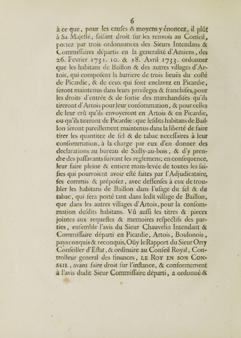 à ce que, pour les eaufes & moyens y énoncez, il plut à Sa Majefté, faifant droit furies renvois au Conieii, portez par trois ordonnances des Sieurs Intendans Si CommifFaires départis en la généralité d’Amiens, des 26. Février 1731. 10. & 18. Avril 1733. ordonner que les habitans de Bâillon Si des autres villages d’Ar- tois, qui compolént la barrière de trois lieues du codé de Picardie, & de ceux qui font enclavez en Picardie, feront maintenus dans leurs privilèges Si franchifes,pour les droits d’entrée & de l'ortie des marchandées qu’ils tireront d’Artois pour leur confommation, & pour celles de leur crû qu’ils envoyeront en Artois & en Picardie, ou qu’ils tireront de Picardie : que lefdits habitans de Bâil¬ lon feront pareillement maintenus dans la liberté de faire tirer les quantitez de fcl Si de tabac necefiaires à leur confommation, à la charge par eux d’en donner des déclarations au bureau de Sailly-au-bois , Si d’y pren¬ dre des paflavantsfuivant les reglemens; enconfequence, leur faire pleine Si entière main-levée de toutes les fai- fies qui pourroient avoir efté faites par l’Adjudicataire, fes commis Si prépofez, avec deffenfès à eux de trou¬ bler les habitans de Bâillon dans i’ufage du fei & du tabac, qui fera porté tant dans ledit village de Bâillon, que dans les autres villages d’Artois,pour la confom¬ mation defdits habitans. Vu aufil les titres Si pièces jointes aux requeftes Si mémoires refpeéïifs des par¬ ties , enfemble l’avis du Sieur Chauvelin Intendant & Commidaire départi en Picardie, Artois, Boulonois, paysconquis& reconquis,Oüy leRapport duSieurOrry Confeiller d’Eflat, Si ordinaire au Confeil Royal, C011- trolleur general des finances, le Roy en son Con¬ seil , avant faire droit fur l’infiance, Si conformement à l’avis dudit Sieur Commiflaire départi, a ordonné &