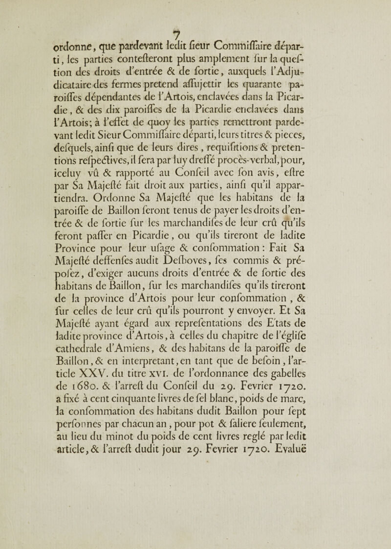 ordonne, que pardevant ledit fieur Commiffaire dépar¬ ti , les parties contefteront plus amplement fur la quef- tion des droits d’entrée 6c de fortie, auxquels l’Adju¬ dicataire des fermes prétend affujettir les quarante pa- roilfes dépendantes de l’Artois, enclavées dans la Picar¬ die , & des dix paroiffes de la Picardie enclavées dans l’Artois; à l’effet de quoy les parties remettront parde- vant ledit Sieur Commiffaire départi, leurs titres 6c pièces, defquels, ainfi que de leurs dires, requifit’ions 6c préten¬ tions refpeétives, il fera par luy dreffé procès- verbal, pour, iceluy vu 6c rapporté au Confeii avec fon avis, effre par Sa Majeffé fait droit aux parties, ainfi qu’il appar¬ tiendra. Ordonne Sa Majeffé que les habitans de la paroiffe de Bâillon feront tenus de payer les droits d’en¬ trée 6c de fortie fur les marchandifes de leur crû qu’ils feront paffer en Picardie, ou qu’ils tireront de ladite Province pour leur ufage 6c confommation : Fait Sa Majeffé deffènfes audit Defboves, fes commis 6c pré- pofez, d’exiger aucuns droits d’entrée 6c de fortie des habitans de Bâillon, fur les marchandifes qu’ils tireront de la province d’Artois pour leur confommation , 6c fur celles de leur crû qu’ils pourront y envoyer. Et Sa Majeffé ayant égard aux reprefentations des Etats de ladite province d’Artois, à celles du chapitre del’églife cathédrale d’Amiens, 6c des habitans de la paroiffe de Bâillon,6c en interprétant,en tant que de befoin,l’ar¬ ticle XXV. du titre xvi. de l’ordonnance des gabelles de 1680. 6c i’arreff du Confeii du 29. Février 1720. a fixé à cent cinquante livres de fel blanc, poids de marc, la confommation des habitans dudit Bâillon pour fept perfonnes par chacun an, pour pot 6c faliere feulement, au lieu du minot du poids de cent livres réglé par ledit article,6c i’arreff dudit jour 29. Février 1720. Evalue