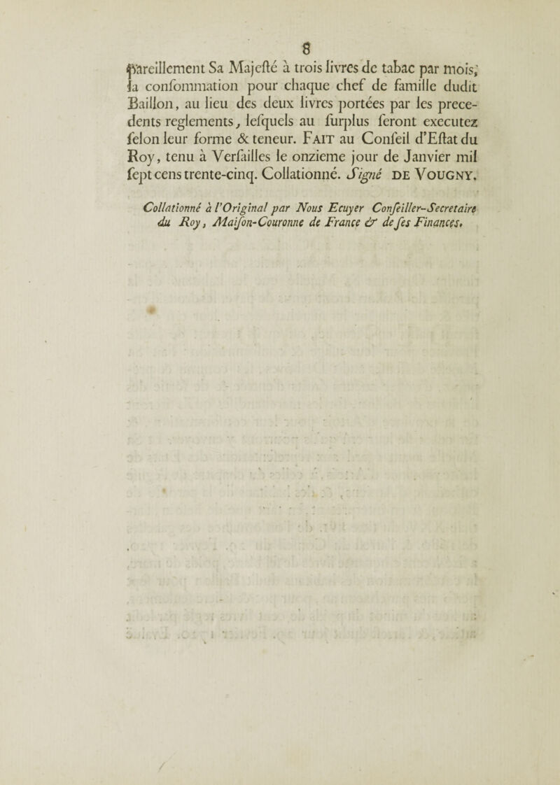 pareillement Sa Majcfté à trois livres de tabac par mois,' la confommation pour chaque chef de famille dudit Bâillon, au lieu des deux livres portées par les prece¬ dents reglements, lefquels au furplus feront exécutez félon leur forme & teneur. Fait au Conléii d’Eftat du Koy, tenu à Verfailles le onzième jour de Janvier mil fept cens trente-cinq. Collationné. Signé de Vougny, Collationné a V Original par Nous Ecuyer Confeiller-Secret aire du Roy, MaiJon- Couronne de France & de fes Finances,