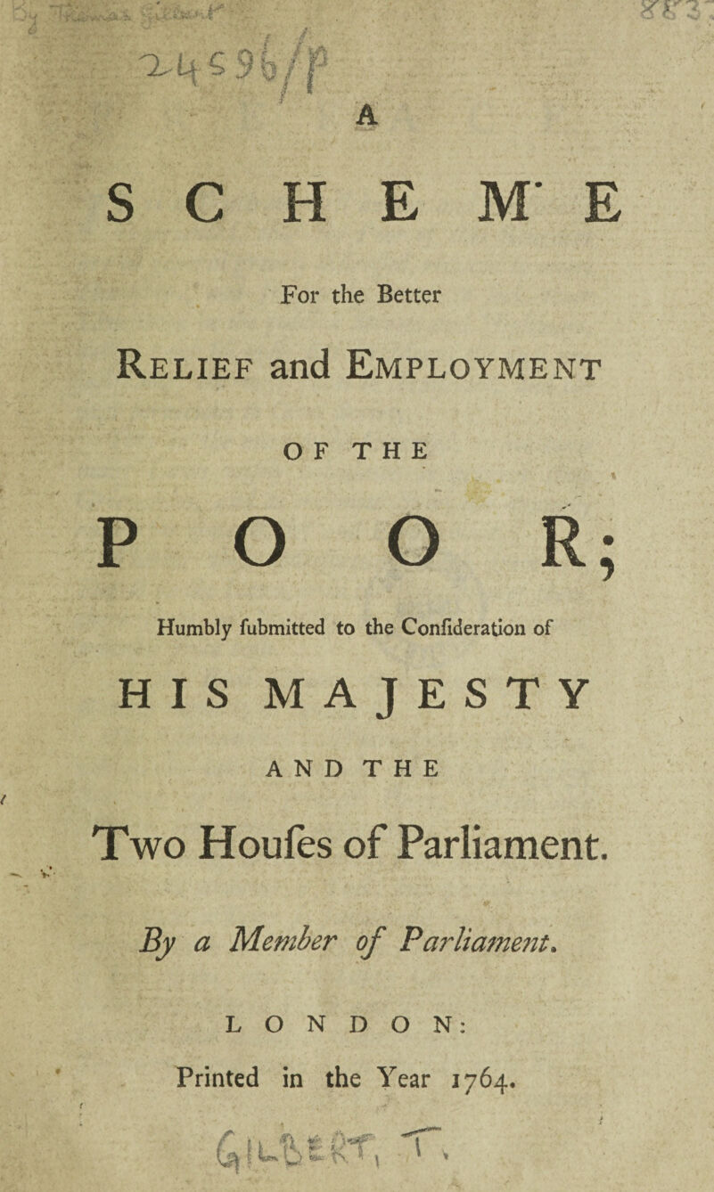 A t i - 3* H-' -1 'l- U G 9b j /y* '.J SC HE ME For the Better Relief and Employment OF THE POOR; Humbly fubmitted to the Confideration of HIS MAJESTY AND THE Two Houfes of Parliament. By a Member of Parliament. LONDON: Printed in the Year 1764. > t